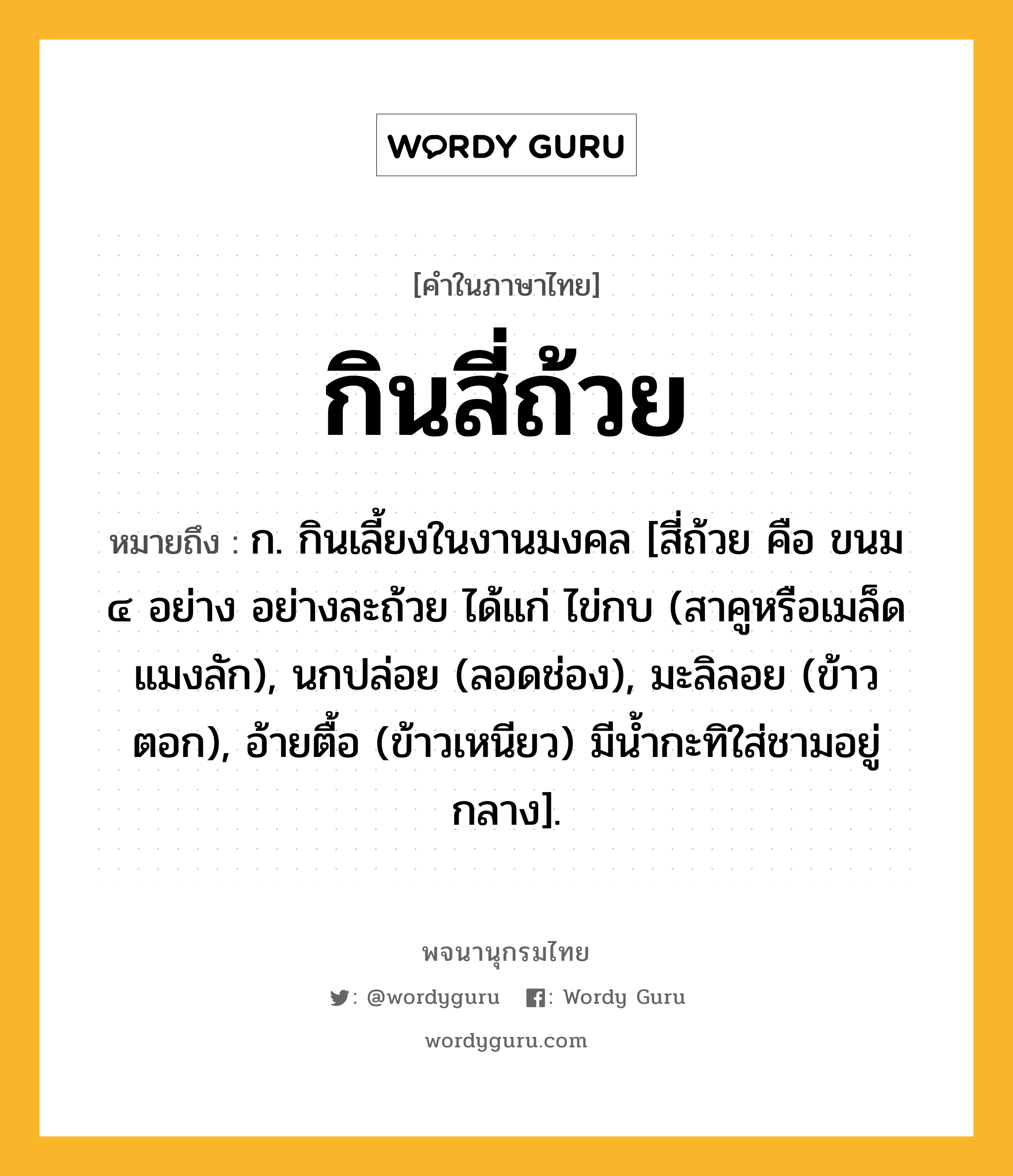 กินสี่ถ้วย ความหมาย หมายถึงอะไร?, คำในภาษาไทย กินสี่ถ้วย หมายถึง ก. กินเลี้ยงในงานมงคล [สี่ถ้วย คือ ขนม ๔ อย่าง อย่างละถ้วย ได้แก่ ไข่กบ (สาคูหรือเมล็ดแมงลัก), นกปล่อย (ลอดช่อง), มะลิลอย (ข้าวตอก), อ้ายตื้อ (ข้าวเหนียว) มีนํ้ากะทิใส่ชามอยู่กลาง].