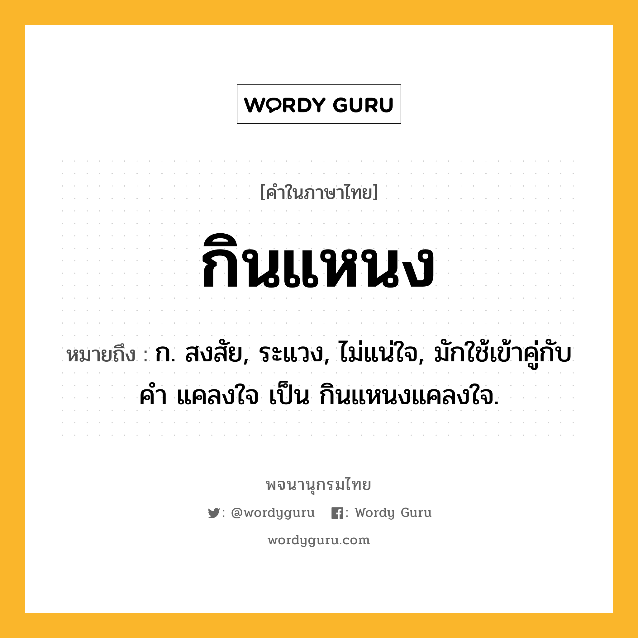 กินแหนง ความหมาย หมายถึงอะไร?, คำในภาษาไทย กินแหนง หมายถึง ก. สงสัย, ระแวง, ไม่แน่ใจ, มักใช้เข้าคู่กับคำ แคลงใจ เป็น กินแหนงแคลงใจ.