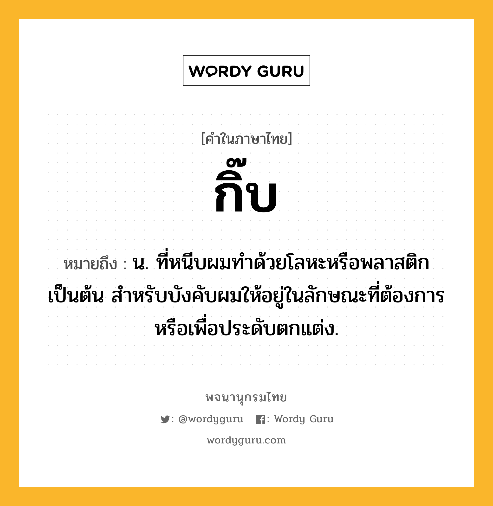 กิ๊บ ความหมาย หมายถึงอะไร?, คำในภาษาไทย กิ๊บ หมายถึง น. ที่หนีบผมทําด้วยโลหะหรือพลาสติกเป็นต้น สําหรับบังคับผมให้อยู่ในลักษณะที่ต้องการหรือเพื่อประดับตกแต่ง.