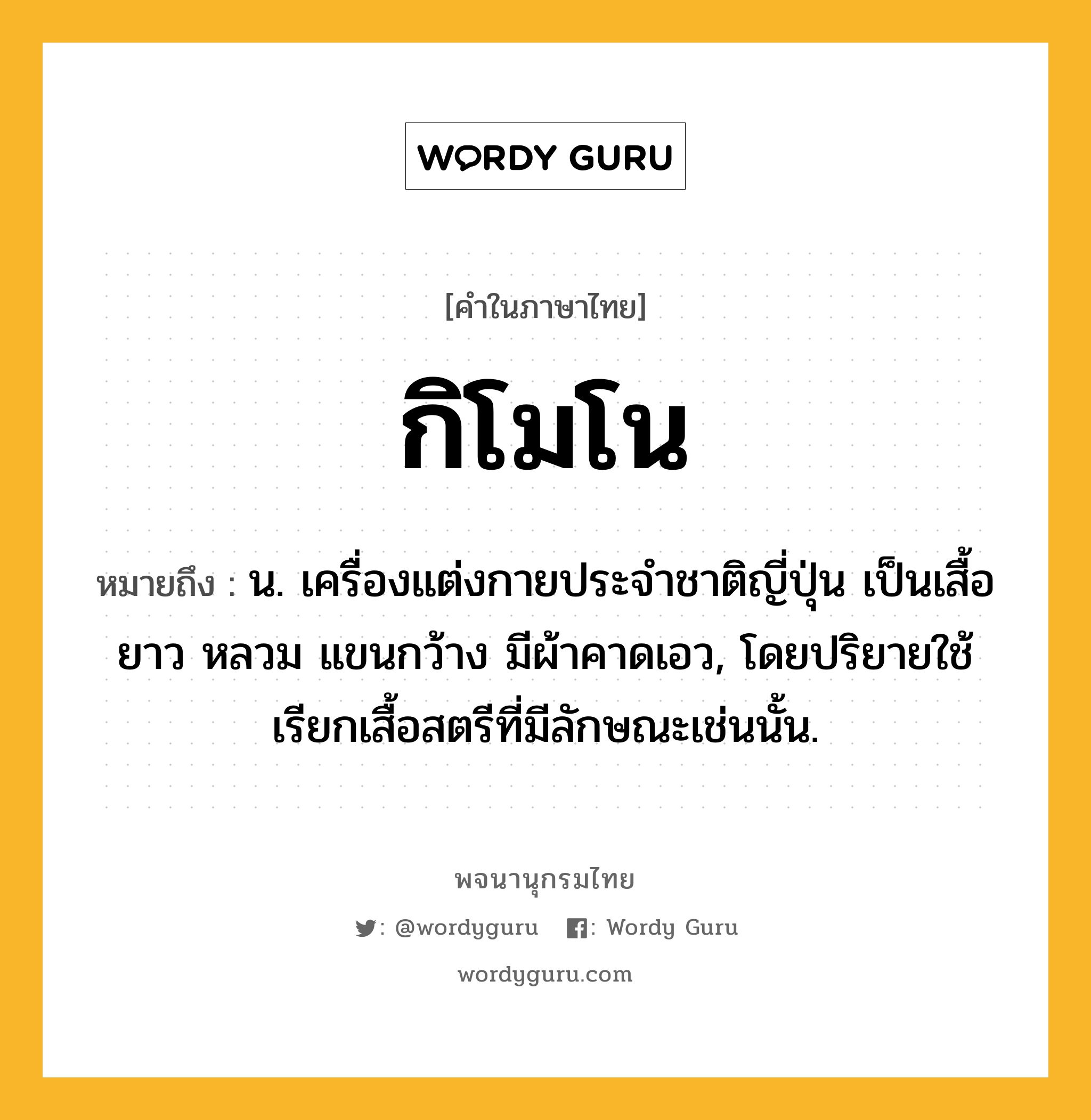 กิโมโน ความหมาย หมายถึงอะไร?, คำในภาษาไทย กิโมโน หมายถึง น. เครื่องแต่งกายประจําชาติญี่ปุ่น เป็นเสื้อยาว หลวม แขนกว้าง มีผ้าคาดเอว, โดยปริยายใช้เรียกเสื้อสตรีที่มีลักษณะเช่นนั้น.