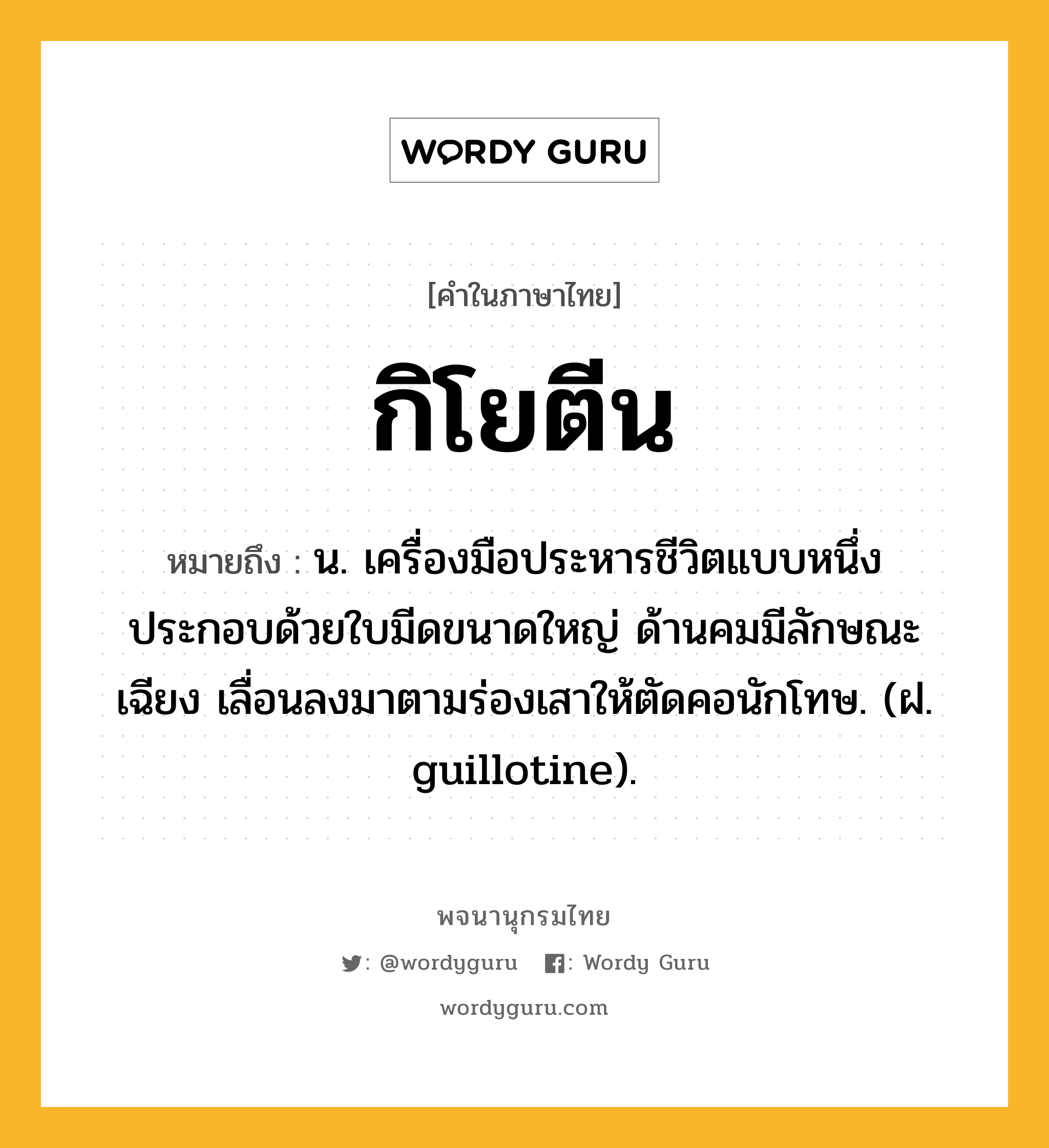 กิโยตีน หมายถึงอะไร?, คำในภาษาไทย กิโยตีน หมายถึง น. เครื่องมือประหารชีวิตแบบหนึ่ง ประกอบด้วยใบมีดขนาดใหญ่ ด้านคมมีลักษณะเฉียง เลื่อนลงมาตามร่องเสาให้ตัดคอนักโทษ. (ฝ. guillotine).