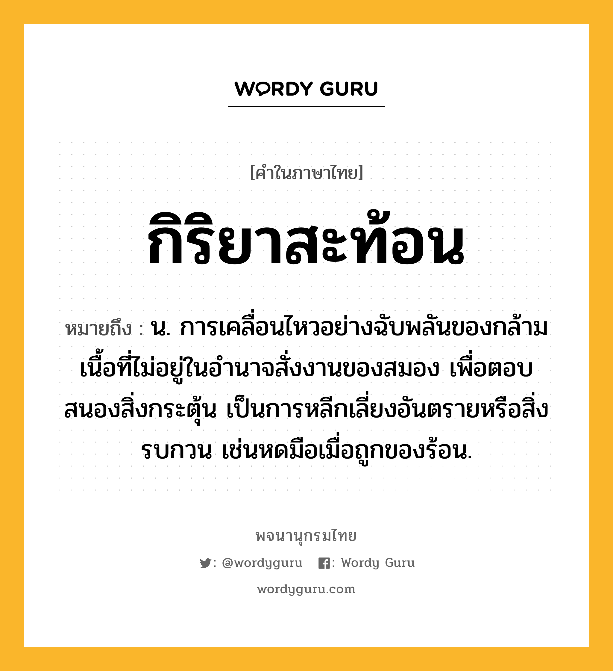 กิริยาสะท้อน ความหมาย หมายถึงอะไร?, คำในภาษาไทย กิริยาสะท้อน หมายถึง น. การเคลื่อนไหวอย่างฉับพลันของกล้ามเนื้อที่ไม่อยู่ในอํานาจสั่งงานของสมอง เพื่อตอบสนองสิ่งกระตุ้น เป็นการหลีกเลี่ยงอันตรายหรือสิ่งรบกวน เช่นหดมือเมื่อถูกของร้อน.