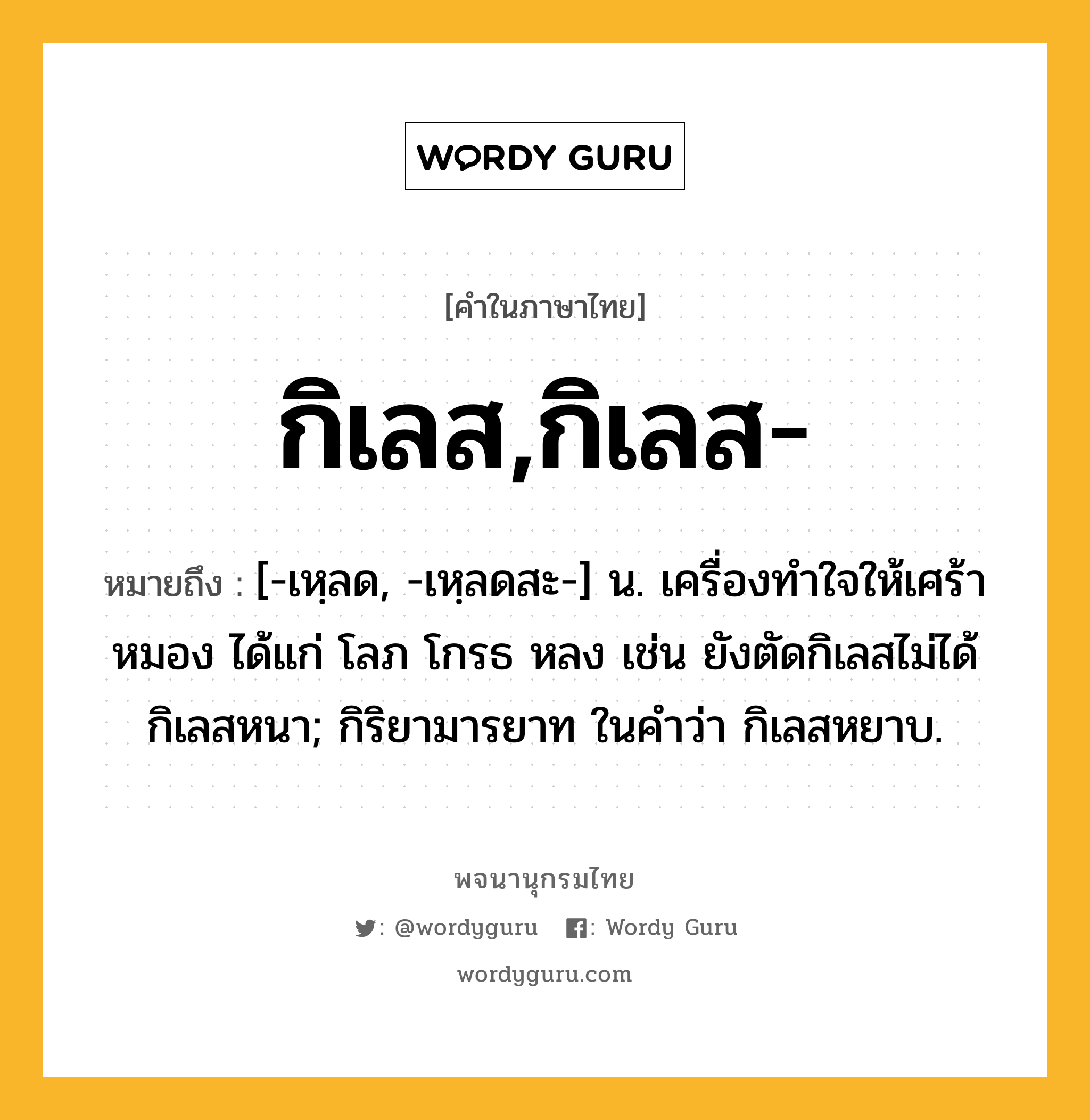 กิเลส,กิเลส- ความหมาย หมายถึงอะไร?, คำในภาษาไทย กิเลส,กิเลส- หมายถึง [-เหฺลด, -เหฺลดสะ-] น. เครื่องทําใจให้เศร้าหมอง ได้แก่ โลภ โกรธ หลง เช่น ยังตัดกิเลสไม่ได้ กิเลสหนา; กิริยามารยาท ในคําว่า กิเลสหยาบ.