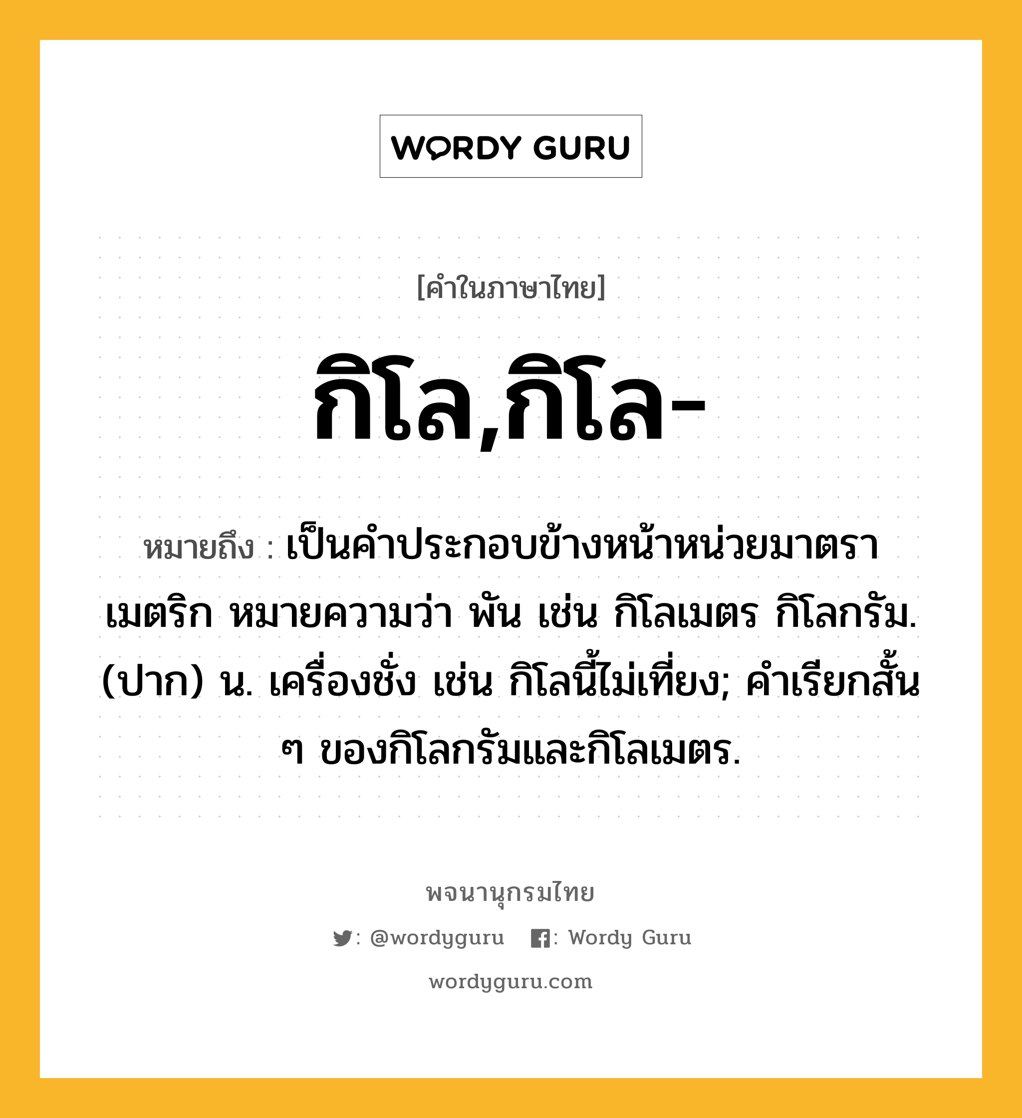 กิโล,กิโล- ความหมาย หมายถึงอะไร?, คำในภาษาไทย กิโล,กิโล- หมายถึง เป็นคําประกอบข้างหน้าหน่วยมาตราเมตริก หมายความว่า พัน เช่น กิโลเมตร กิโลกรัม. (ปาก) น. เครื่องชั่ง เช่น กิโลนี้ไม่เที่ยง; คำเรียกสั้น ๆ ของกิโลกรัมและกิโลเมตร.