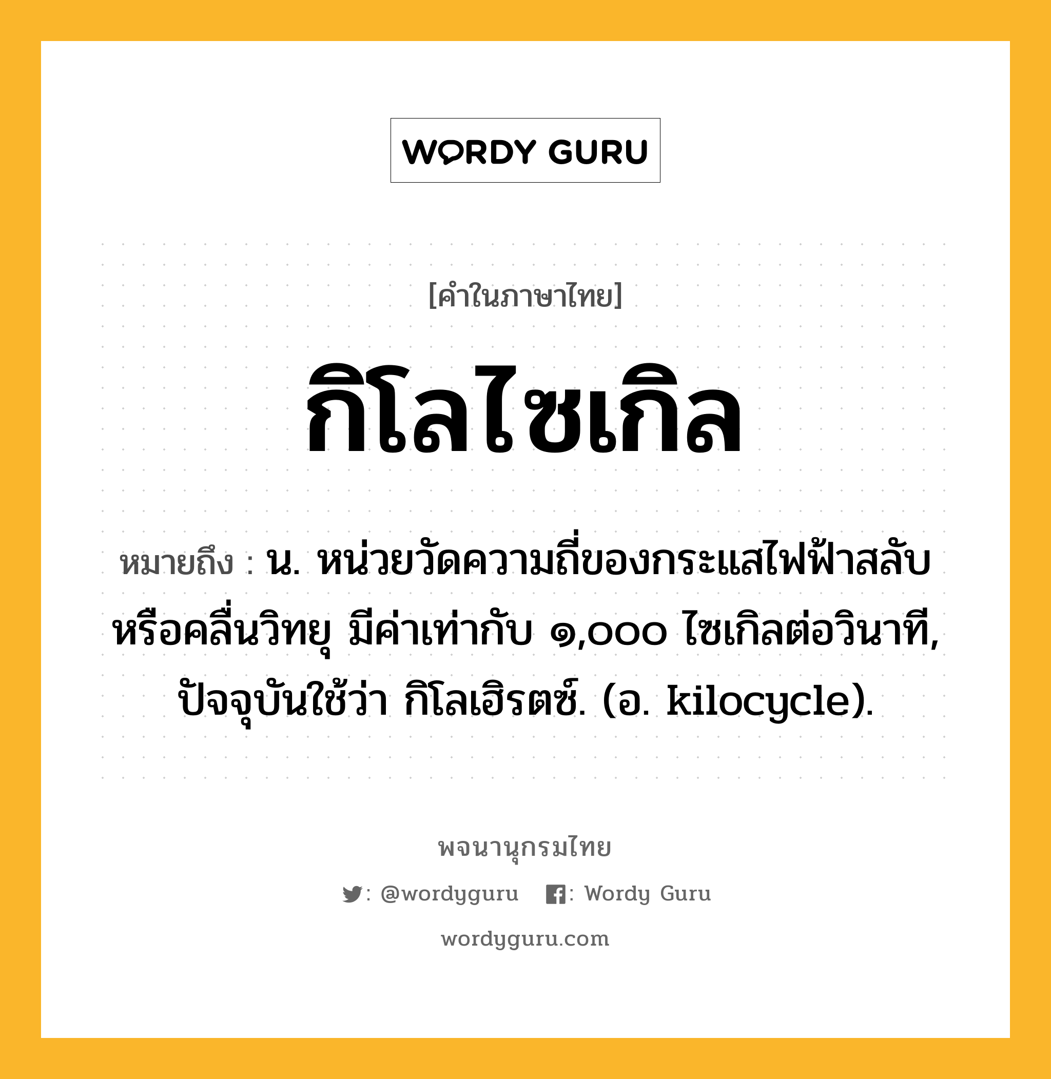 กิโลไซเกิล ความหมาย หมายถึงอะไร?, คำในภาษาไทย กิโลไซเกิล หมายถึง น. หน่วยวัดความถี่ของกระแสไฟฟ้าสลับหรือคลื่นวิทยุ มีค่าเท่ากับ ๑,๐๐๐ ไซเกิลต่อวินาที, ปัจจุบันใช้ว่า กิโลเฮิรตซ์. (อ. kilocycle).