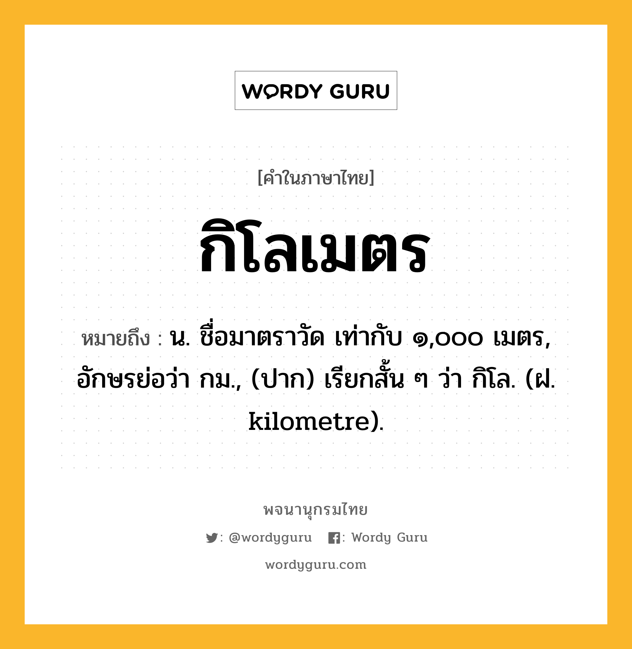 กิโลเมตร ความหมาย หมายถึงอะไร?, คำในภาษาไทย กิโลเมตร หมายถึง น. ชื่อมาตราวัด เท่ากับ ๑,๐๐๐ เมตร, อักษรย่อว่า กม., (ปาก) เรียกสั้น ๆ ว่า กิโล. (ฝ. kilometre).