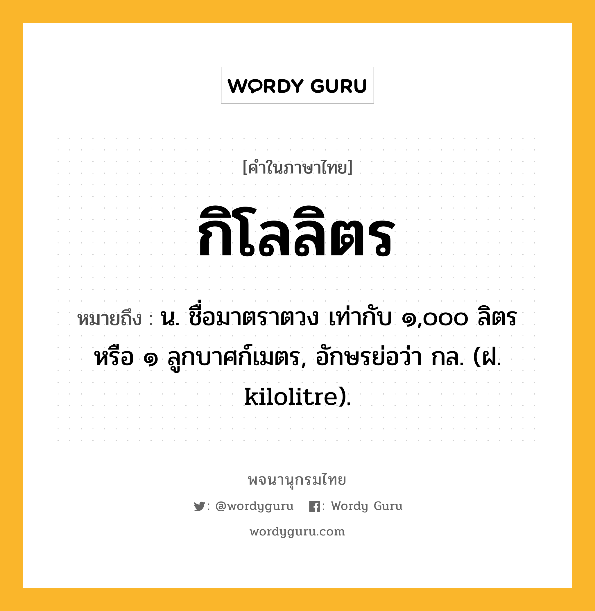 กิโลลิตร ความหมาย หมายถึงอะไร?, คำในภาษาไทย กิโลลิตร หมายถึง น. ชื่อมาตราตวง เท่ากับ ๑,๐๐๐ ลิตร หรือ ๑ ลูกบาศก์เมตร, อักษรย่อว่า กล. (ฝ. kilolitre).