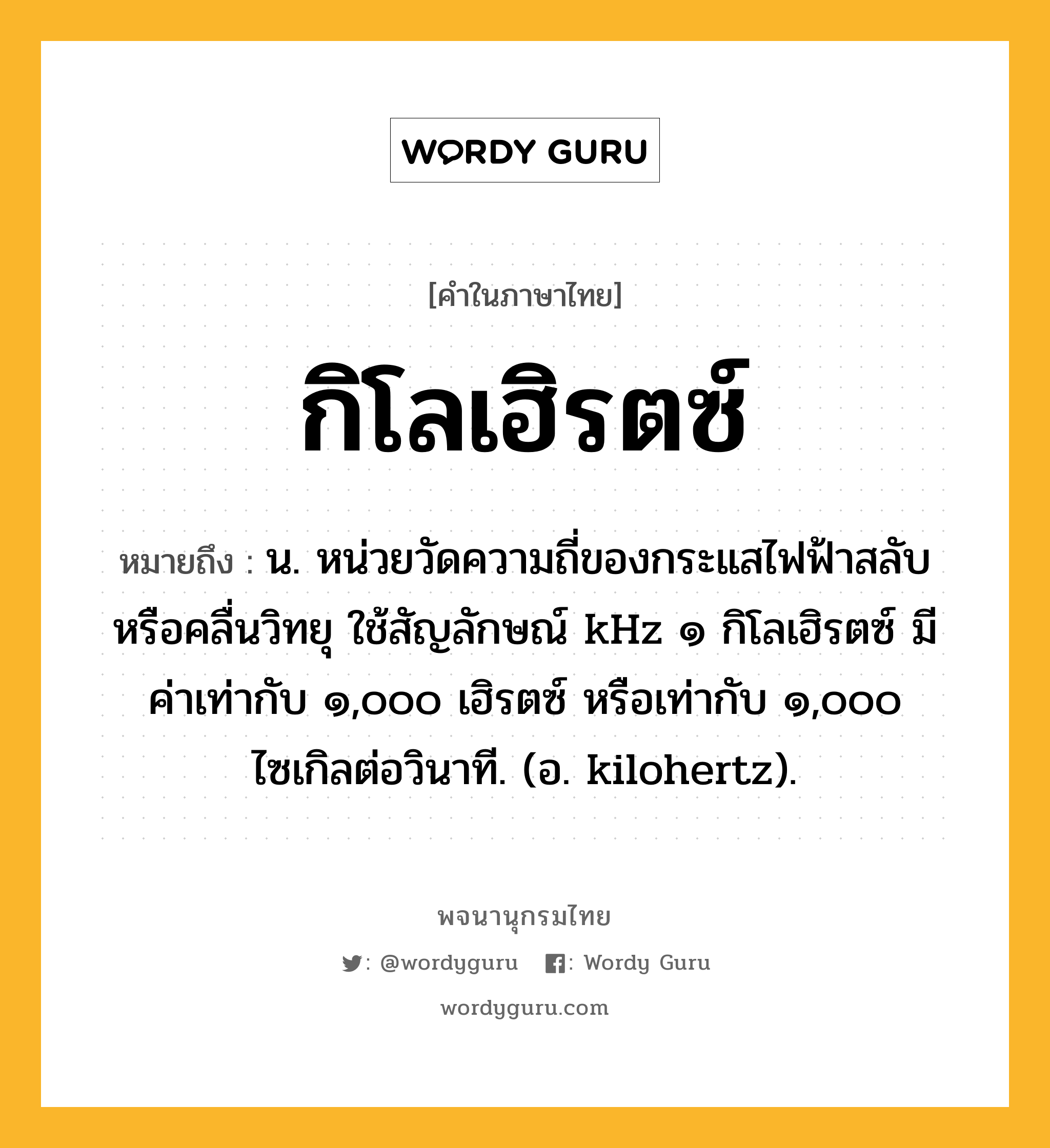 กิโลเฮิรตซ์ ความหมาย หมายถึงอะไร?, คำในภาษาไทย กิโลเฮิรตซ์ หมายถึง น. หน่วยวัดความถี่ของกระแสไฟฟ้าสลับหรือคลื่นวิทยุ ใช้สัญลักษณ์ kHz ๑ กิโลเฮิรตซ์ มีค่าเท่ากับ ๑,๐๐๐ เฮิรตซ์ หรือเท่ากับ ๑,๐๐๐ ไซเกิลต่อวินาที. (อ. kilohertz).