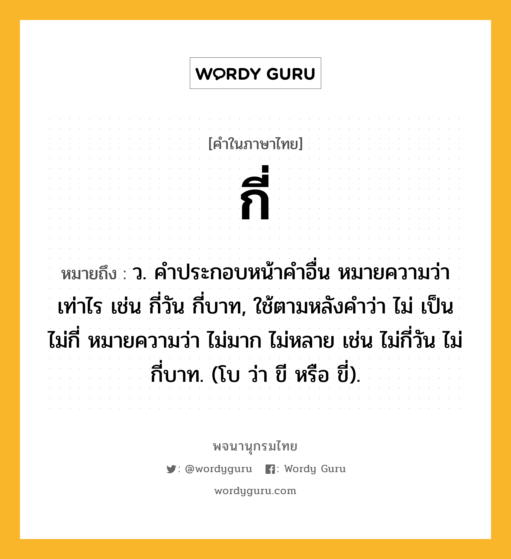 กี่ หมายถึงอะไร?, คำในภาษาไทย กี่ หมายถึง ว. คําประกอบหน้าคําอื่น หมายความว่า เท่าไร เช่น กี่วัน กี่บาท, ใช้ตามหลังคําว่า ไม่ เป็น ไม่กี่ หมายความว่า ไม่มาก ไม่หลาย เช่น ไม่กี่วัน ไม่กี่บาท. (โบ ว่า ขี หรือ ขี่).