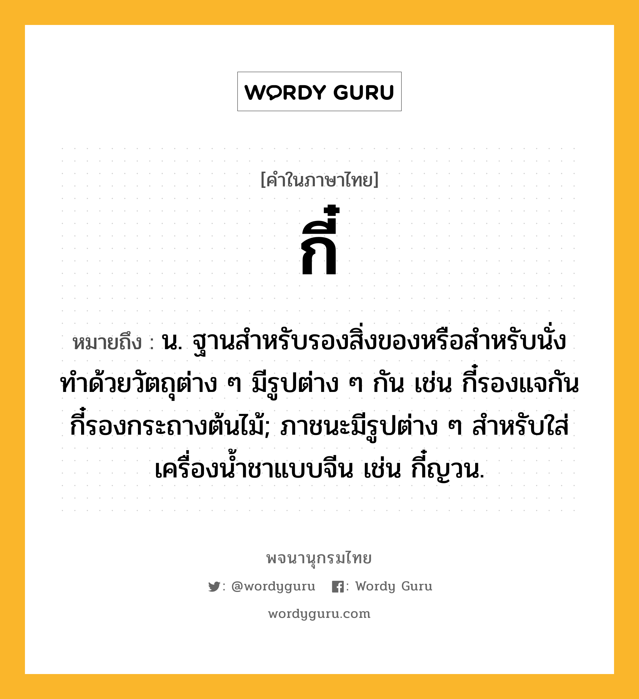 กี๋ หมายถึงอะไร?, คำในภาษาไทย กี๋ หมายถึง น. ฐานสําหรับรองสิ่งของหรือสำหรับนั่ง ทําด้วยวัตถุต่าง ๆ มีรูปต่าง ๆ กัน เช่น กี๋รองแจกัน กี๋รองกระถางต้นไม้; ภาชนะมีรูปต่าง ๆ สําหรับใส่เครื่องนํ้าชาแบบจีน เช่น กี๋ญวน.