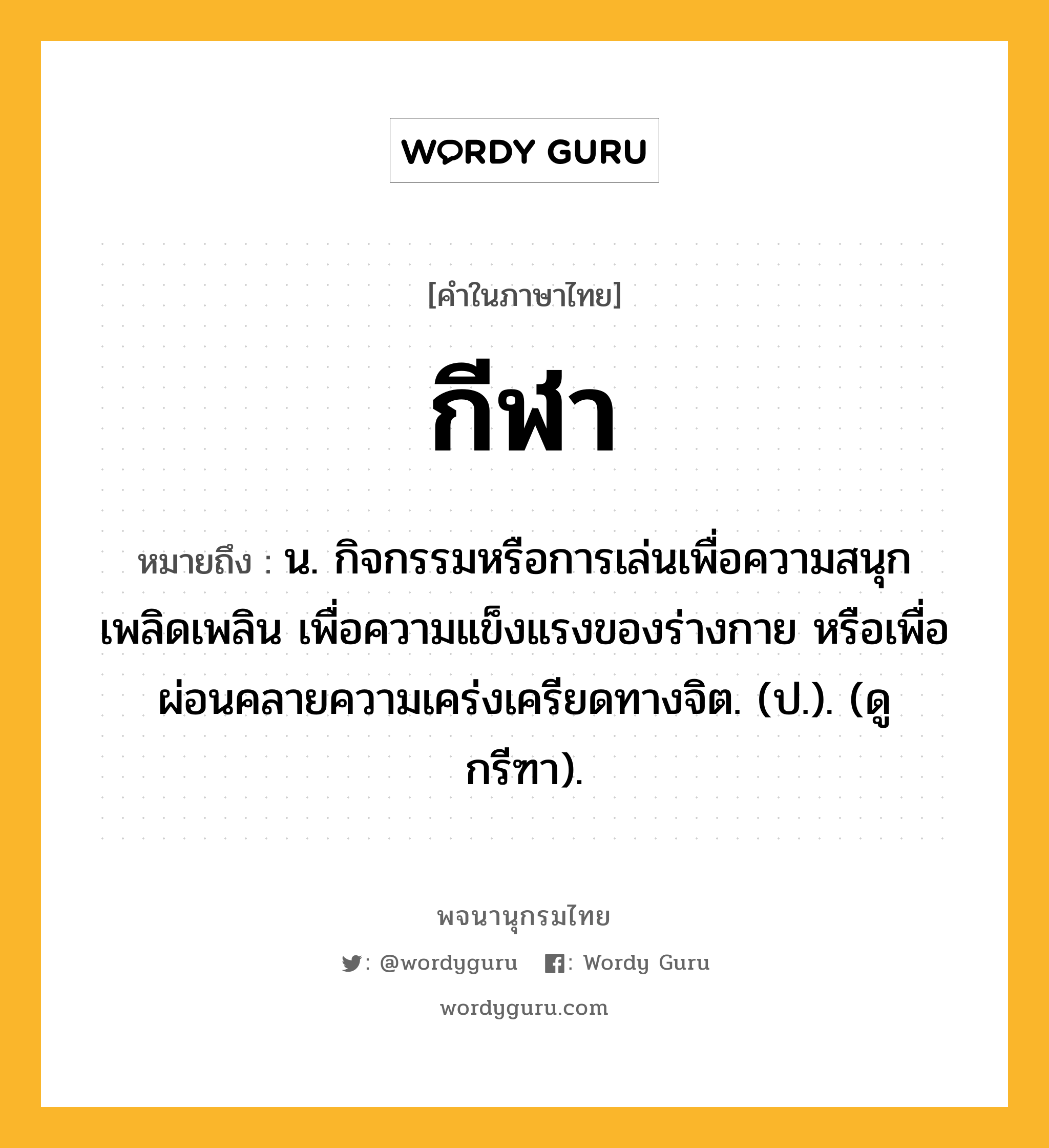 กีฬา ความหมาย หมายถึงอะไร?, คำในภาษาไทย กีฬา หมายถึง น. กิจกรรมหรือการเล่นเพื่อความสนุกเพลิดเพลิน เพื่อความแข็งแรงของร่างกาย หรือเพื่อผ่อนคลายความเคร่งเครียดทางจิต. (ป.). (ดู กรีฑา).