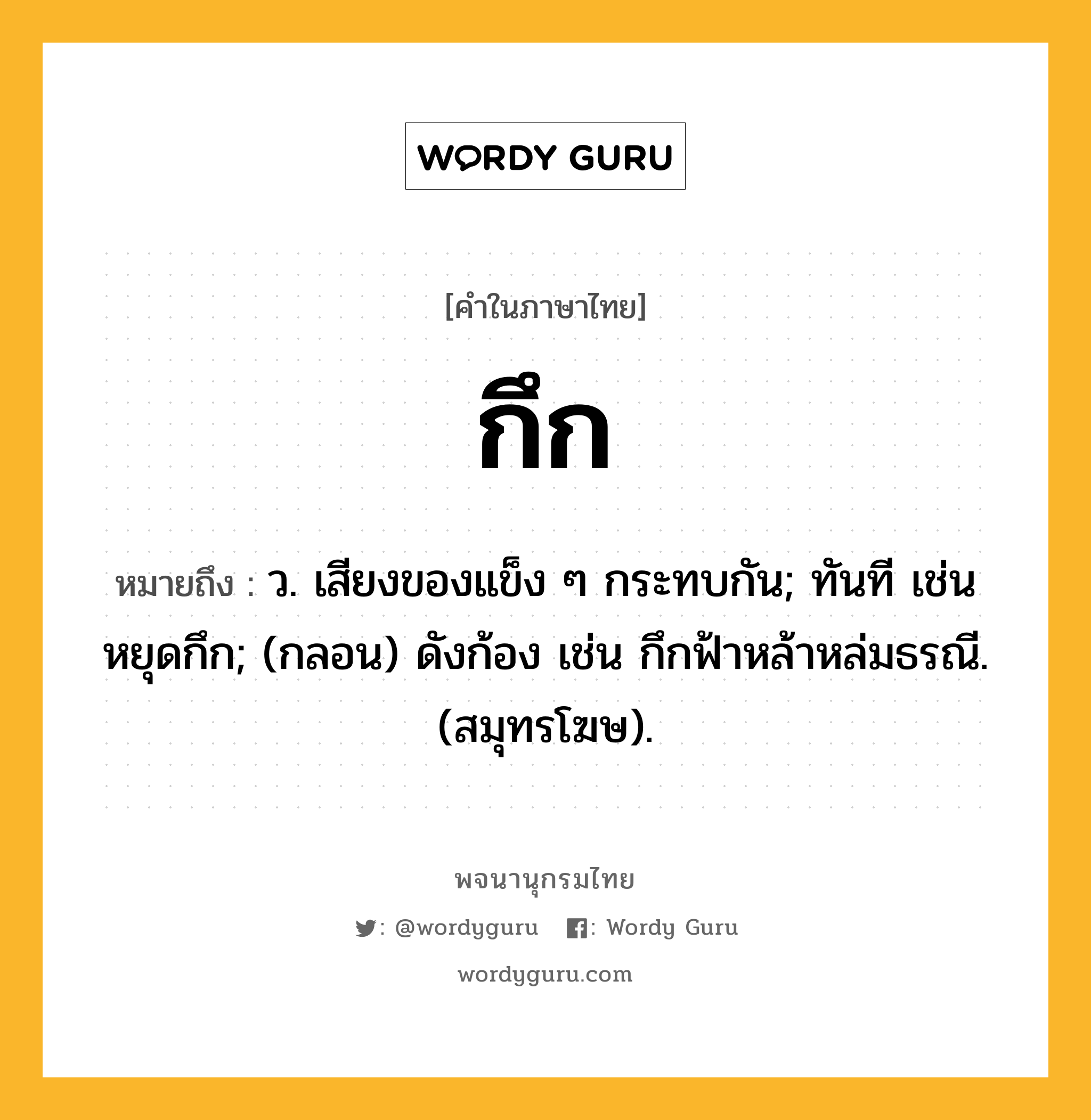 กึก หมายถึงอะไร?, คำในภาษาไทย กึก หมายถึง ว. เสียงของแข็ง ๆ กระทบกัน; ทันที เช่น หยุดกึก; (กลอน) ดังก้อง เช่น กึกฟ้าหล้าหล่มธรณี. (สมุทรโฆษ).