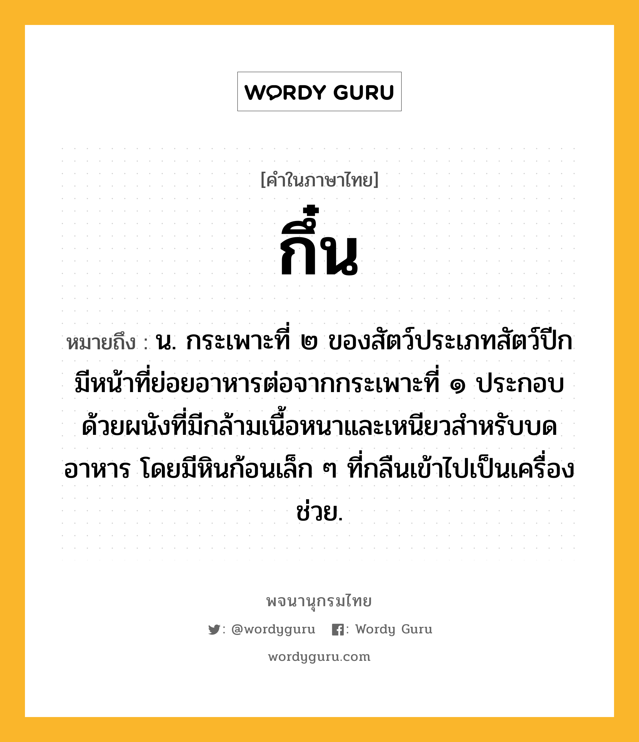 กึ๋น หมายถึงอะไร?, คำในภาษาไทย กึ๋น หมายถึง น. กระเพาะที่ ๒ ของสัตว์ประเภทสัตว์ปีก มีหน้าที่ย่อยอาหารต่อจากกระเพาะที่ ๑ ประกอบด้วยผนังที่มีกล้ามเนื้อหนาและเหนียวสําหรับบดอาหาร โดยมีหินก้อนเล็ก ๆ ที่กลืนเข้าไปเป็นเครื่องช่วย.