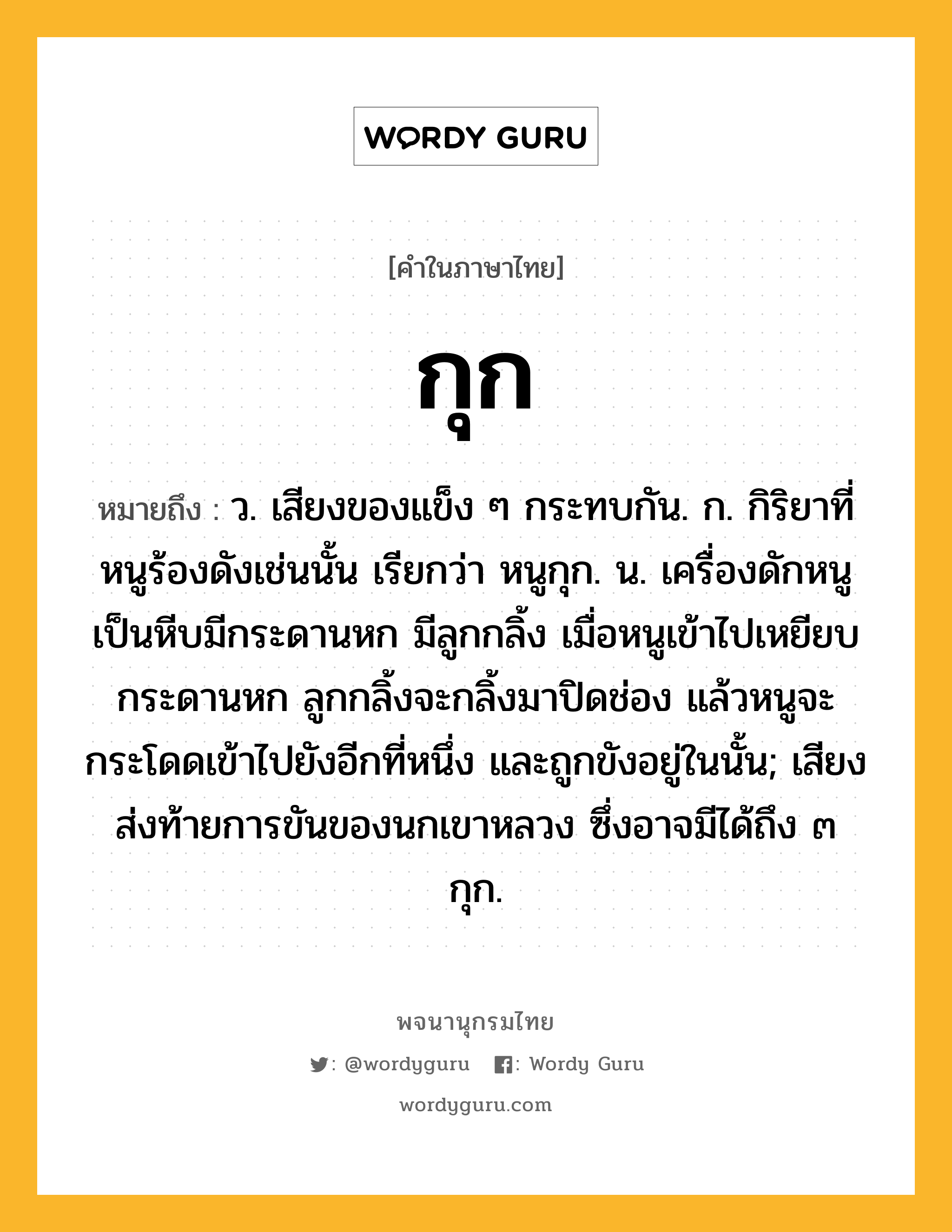 กุก หมายถึงอะไร?, คำในภาษาไทย กุก หมายถึง ว. เสียงของแข็ง ๆ กระทบกัน. ก. กิริยาที่หนูร้องดังเช่นนั้น เรียกว่า หนูกุก. น. เครื่องดักหนูเป็นหีบมีกระดานหก มีลูกกลิ้ง เมื่อหนูเข้าไปเหยียบกระดานหก ลูกกลิ้งจะกลิ้งมาปิดช่อง แล้วหนูจะกระโดดเข้าไปยังอีกที่หนึ่ง และถูกขังอยู่ในนั้น; เสียงส่งท้ายการขันของนกเขาหลวง ซึ่งอาจมีได้ถึง ๓ กุก.