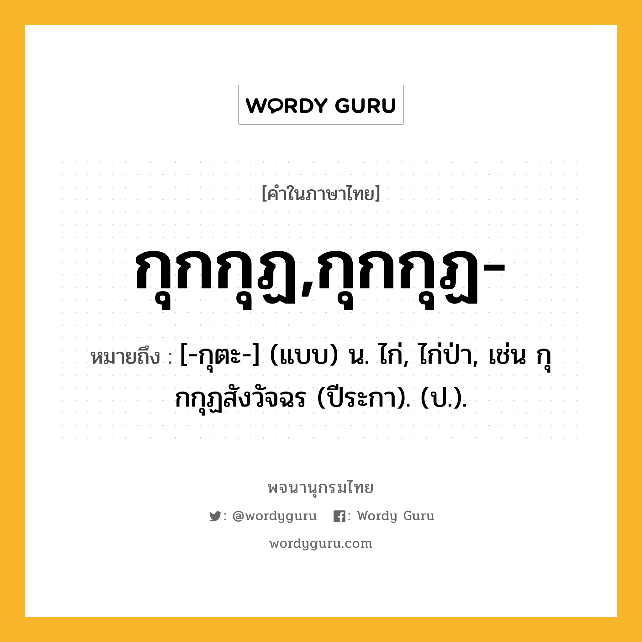 กุกกุฏ,กุกกุฏ- หมายถึงอะไร?, คำในภาษาไทย กุกกุฏ,กุกกุฏ- หมายถึง [-กุตะ-] (แบบ) น. ไก่, ไก่ป่า, เช่น กุกกุฏสังวัจฉร (ปีระกา). (ป.).