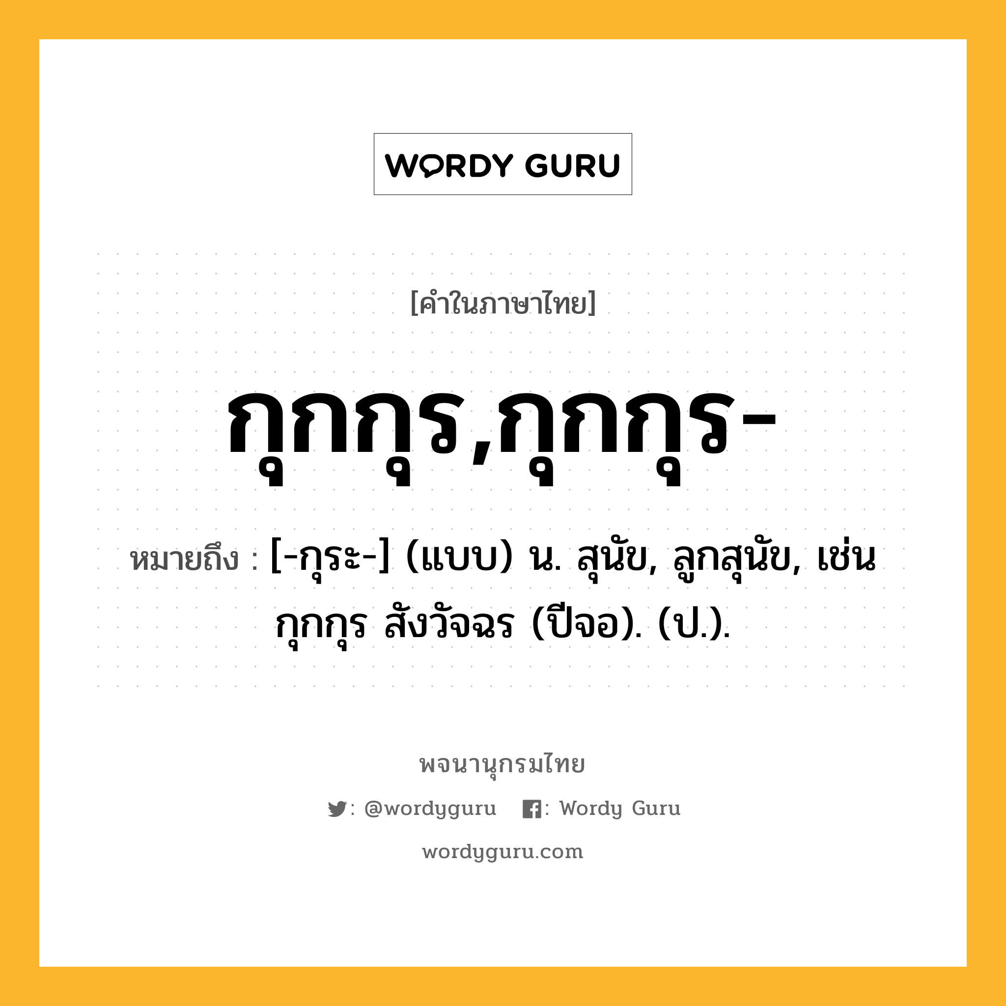 กุกกุร,กุกกุร- หมายถึงอะไร?, คำในภาษาไทย กุกกุร,กุกกุร- หมายถึง [-กุระ-] (แบบ) น. สุนัข, ลูกสุนัข, เช่น กุกกุร สังวัจฉร (ปีจอ). (ป.).