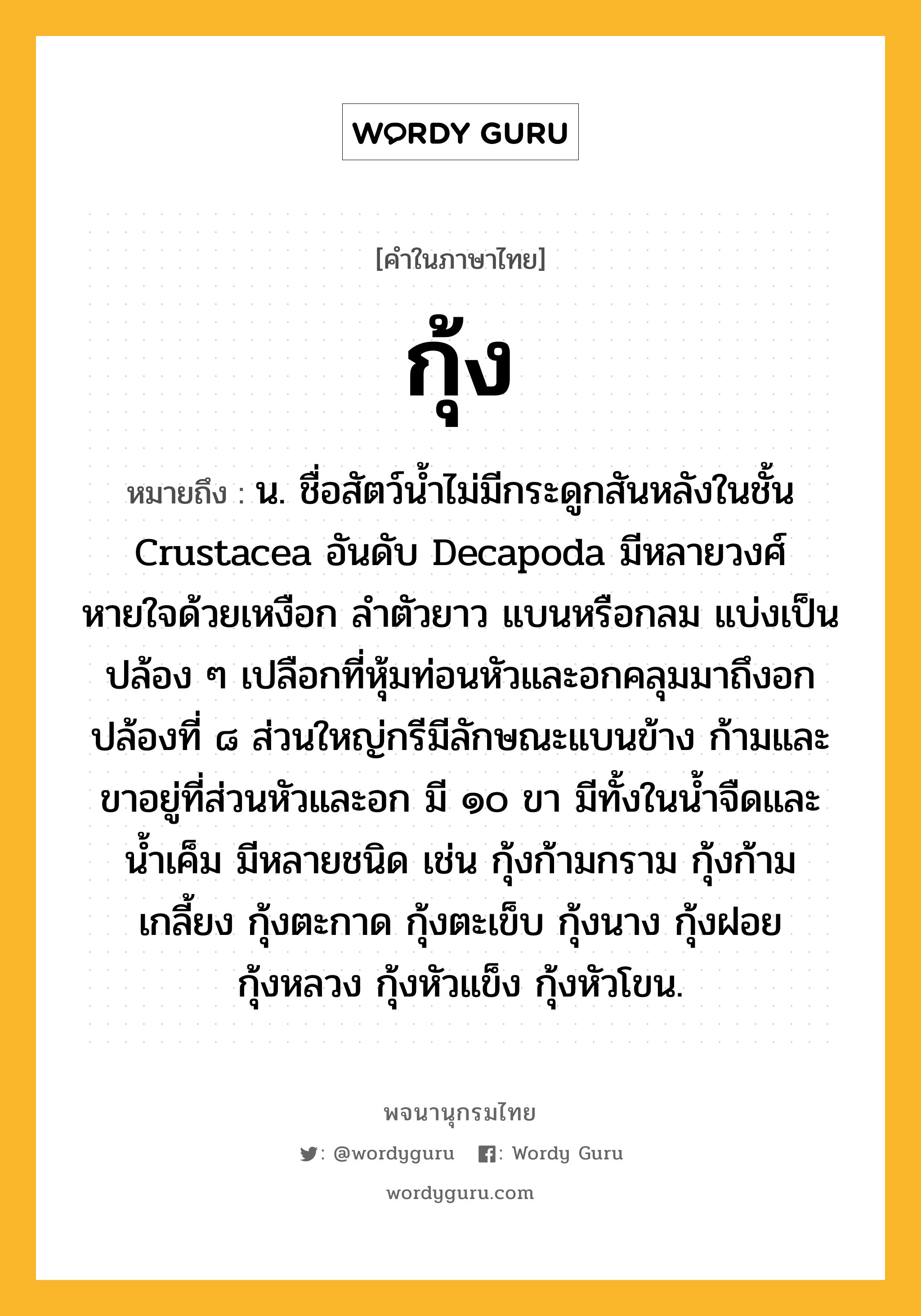 กุ้ง หมายถึงอะไร?, คำในภาษาไทย กุ้ง หมายถึง น. ชื่อสัตว์นํ้าไม่มีกระดูกสันหลังในชั้น Crustacea อันดับ Decapoda มีหลายวงศ์ หายใจด้วยเหงือก ลําตัวยาว แบนหรือกลม แบ่งเป็นปล้อง ๆ เปลือกที่หุ้มท่อนหัวและอกคลุมมาถึงอกปล้องที่ ๘ ส่วนใหญ่กรีมีลักษณะแบนข้าง ก้ามและขาอยู่ที่ส่วนหัวและอก มี ๑๐ ขา มีทั้งในนํ้าจืดและนํ้าเค็ม มีหลายชนิด เช่น กุ้งก้ามกราม กุ้งก้ามเกลี้ยง กุ้งตะกาด กุ้งตะเข็บ กุ้งนาง กุ้งฝอย กุ้งหลวง กุ้งหัวแข็ง กุ้งหัวโขน.