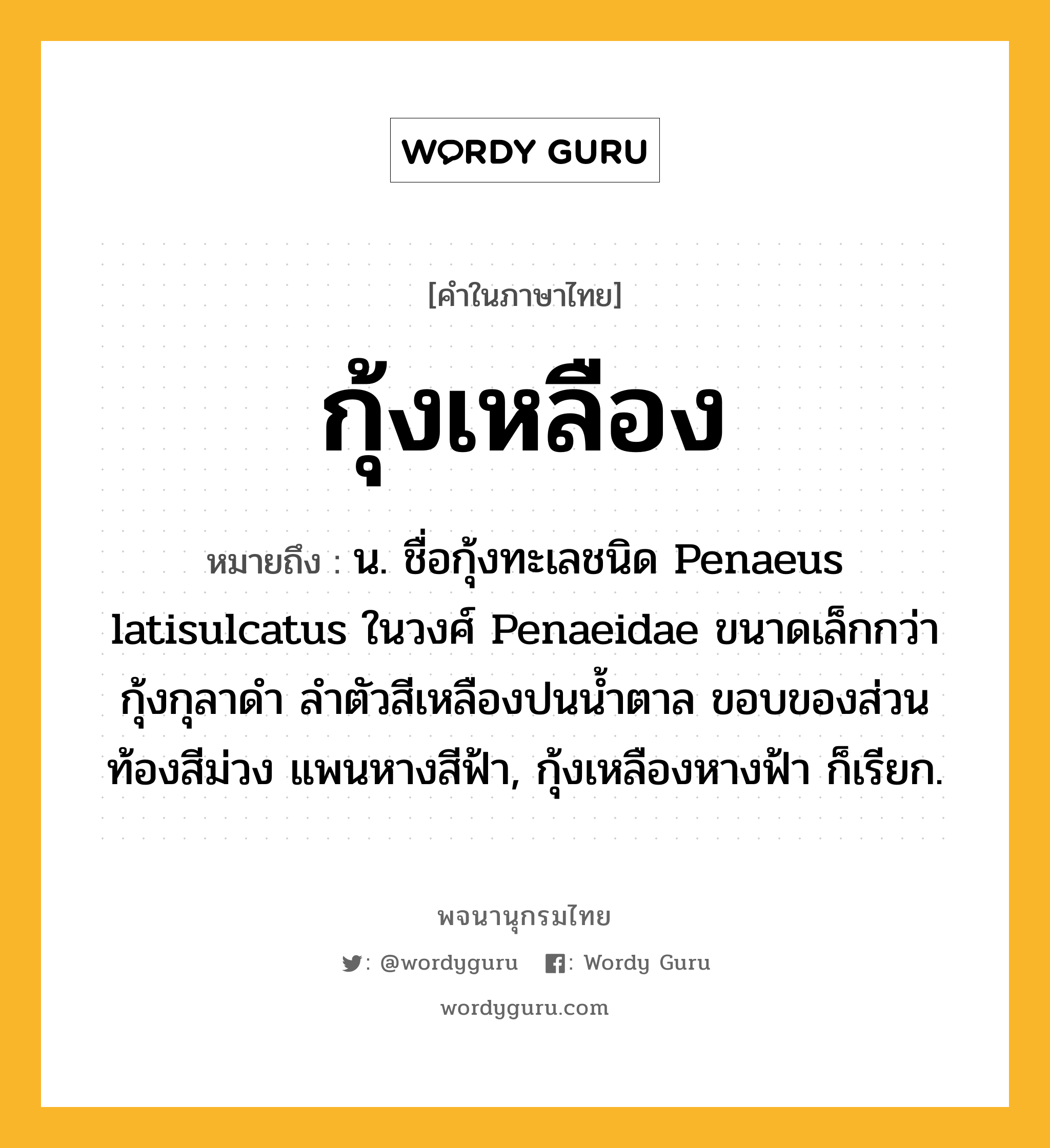 กุ้งเหลือง ความหมาย หมายถึงอะไร?, คำในภาษาไทย กุ้งเหลือง หมายถึง น. ชื่อกุ้งทะเลชนิด Penaeus latisulcatus ในวงศ์ Penaeidae ขนาดเล็กกว่ากุ้งกุลาดํา ลําตัวสีเหลืองปนนํ้าตาล ขอบของส่วนท้องสีม่วง แพนหางสีฟ้า, กุ้งเหลืองหางฟ้า ก็เรียก.