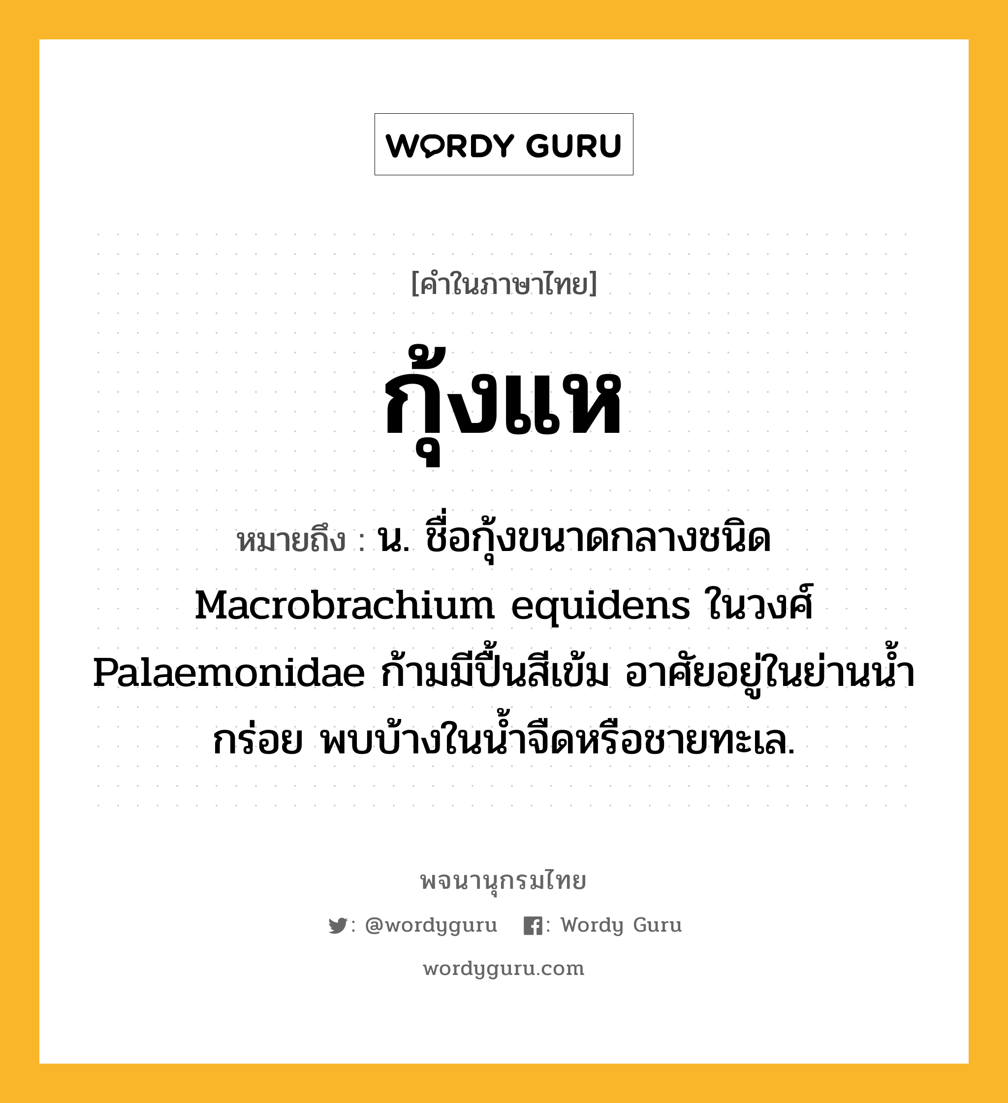 กุ้งแห หมายถึงอะไร?, คำในภาษาไทย กุ้งแห หมายถึง น. ชื่อกุ้งขนาดกลางชนิด Macrobrachium equidens ในวงศ์ Palaemonidae ก้ามมีปื้นสีเข้ม อาศัยอยู่ในย่านน้ำกร่อย พบบ้างในน้ำจืดหรือชายทะเล.