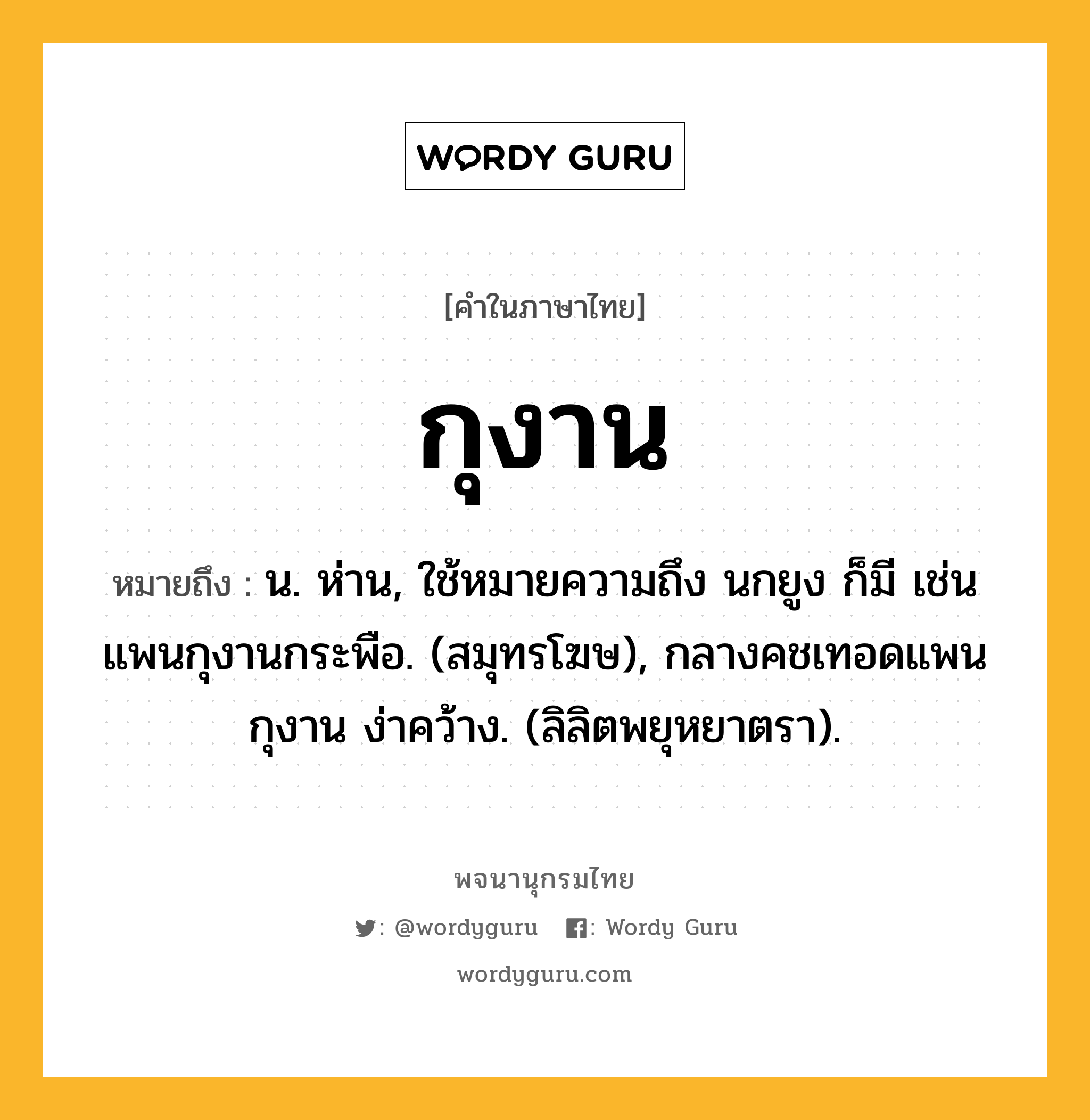 กุงาน หมายถึงอะไร?, คำในภาษาไทย กุงาน หมายถึง น. ห่าน, ใช้หมายความถึง นกยูง ก็มี เช่น แพนกุงานกระพือ. (สมุทรโฆษ), กลางคชเทอดแพน กุงาน ง่าคว้าง. (ลิลิตพยุหยาตรา).