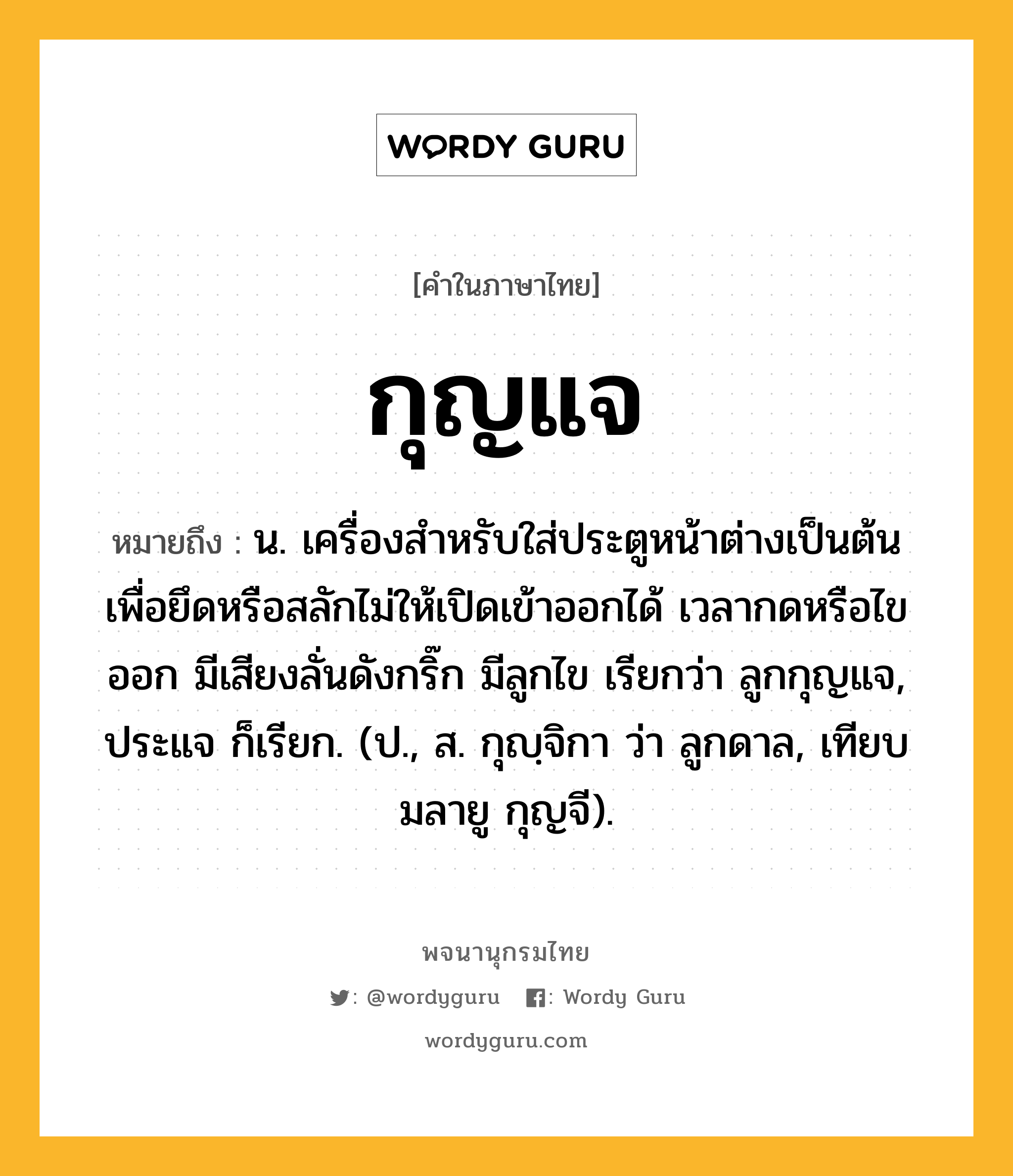 กุญแจ หมายถึงอะไร?, คำในภาษาไทย กุญแจ หมายถึง น. เครื่องสําหรับใส่ประตูหน้าต่างเป็นต้น เพื่อยึดหรือสลักไม่ให้เปิดเข้าออกได้ เวลากดหรือไขออก มีเสียงลั่นดังกริ๊ก มีลูกไข เรียกว่า ลูกกุญแจ, ประแจ ก็เรียก. (ป., ส. กุญฺจิกา ว่า ลูกดาล, เทียบมลายู กุญจี).