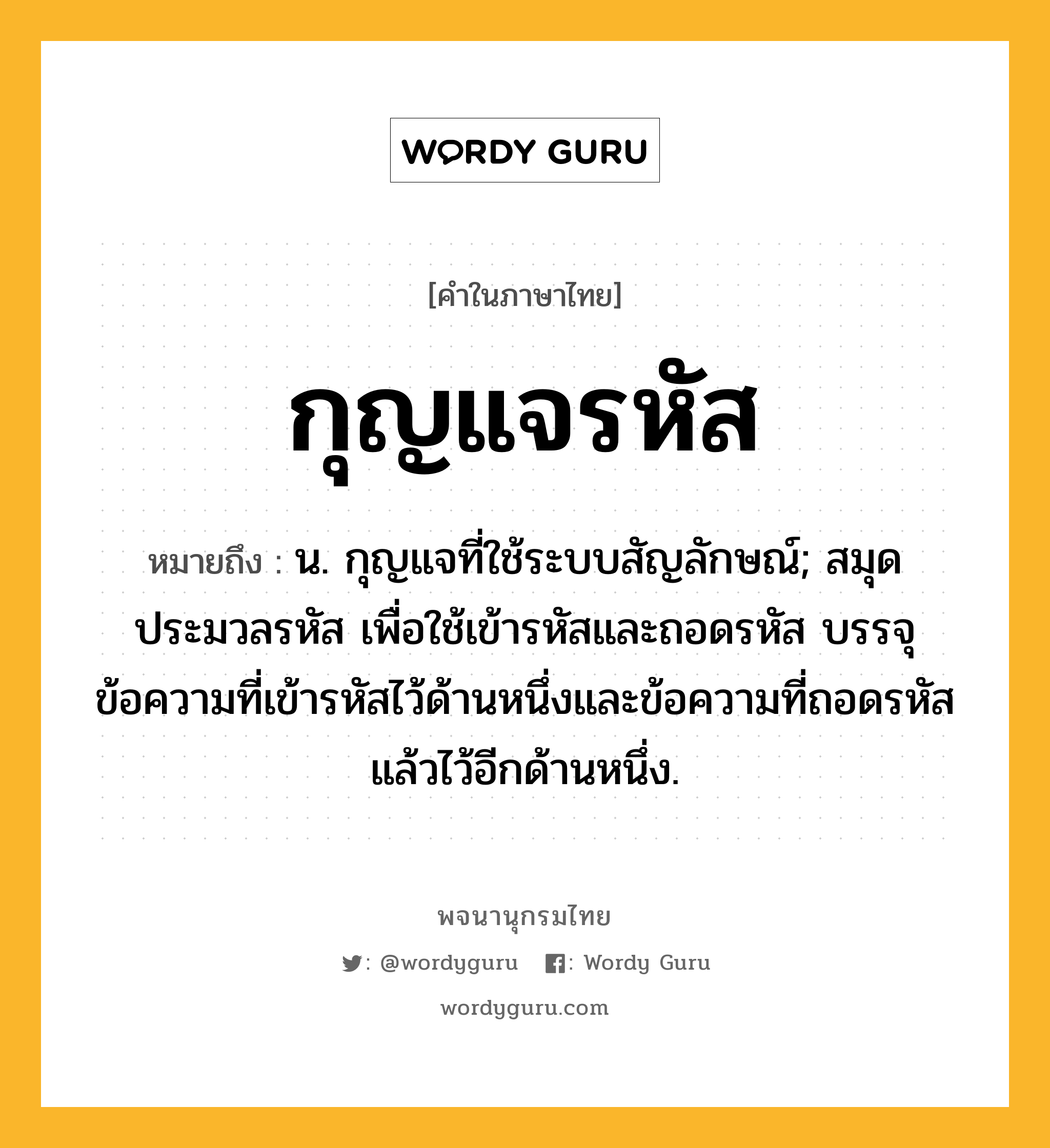 กุญแจรหัส หมายถึงอะไร?, คำในภาษาไทย กุญแจรหัส หมายถึง น. กุญแจที่ใช้ระบบสัญลักษณ์; สมุดประมวลรหัส เพื่อใช้เข้ารหัสและถอดรหัส บรรจุข้อความที่เข้ารหัสไว้ด้านหนึ่งและข้อความที่ถอดรหัสแล้วไว้อีกด้านหนึ่ง.