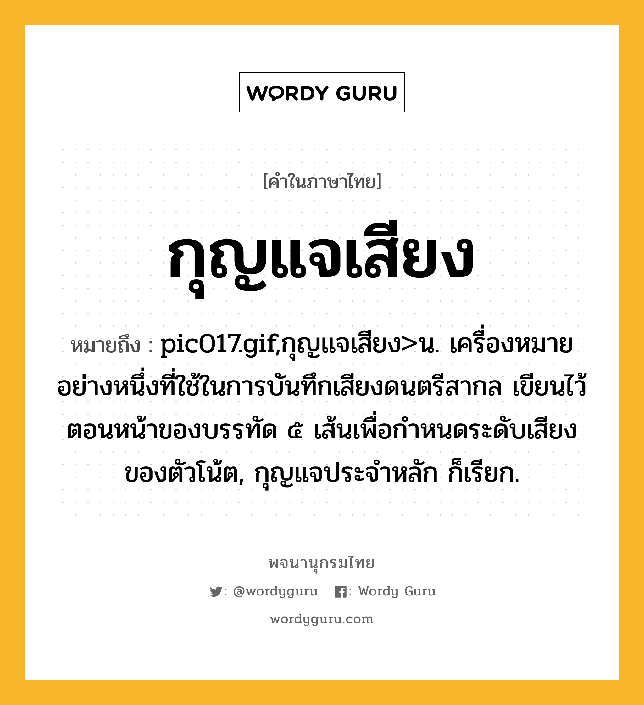 กุญแจเสียง ความหมาย หมายถึงอะไร?, คำในภาษาไทย กุญแจเสียง หมายถึง pic017.gif,กุญแจเสียง&gt;น. เครื่องหมายอย่างหนึ่งที่ใช้ในการบันทึกเสียงดนตรีสากล เขียนไว้ตอนหน้าของบรรทัด ๕ เส้นเพื่อกําหนดระดับเสียงของตัวโน้ต, กุญแจประจําหลัก ก็เรียก.