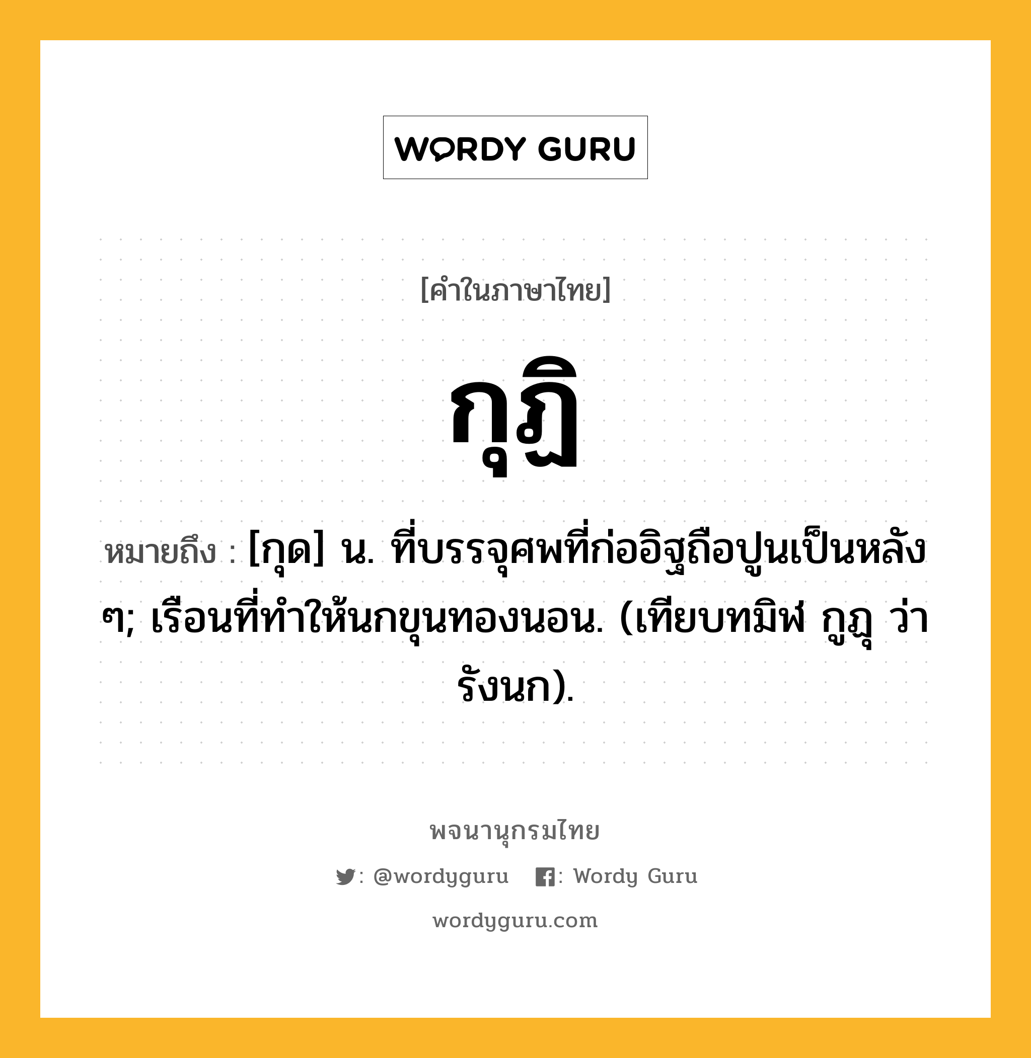 กุฏิ ความหมาย หมายถึงอะไร?, คำในภาษาไทย กุฏิ หมายถึง [กุด] น. ที่บรรจุศพที่ก่ออิฐถือปูนเป็นหลัง ๆ; เรือนที่ทําให้นกขุนทองนอน. (เทียบทมิฬ กูฏุ ว่า รังนก).