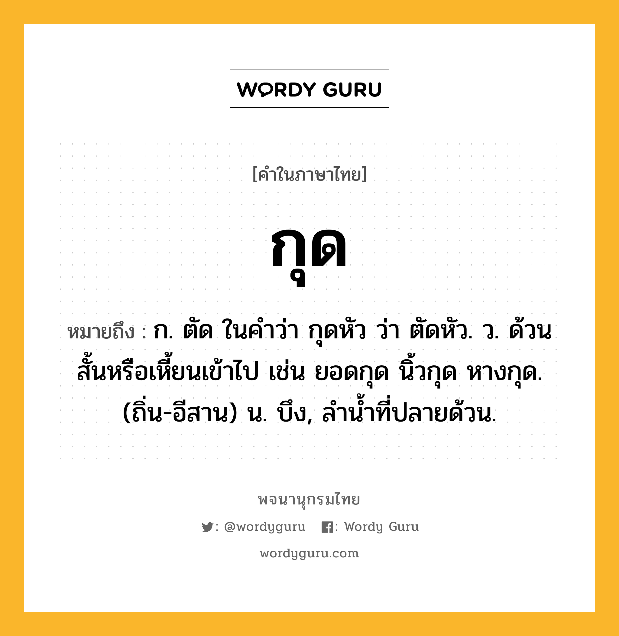 กุด หมายถึงอะไร?, คำในภาษาไทย กุด หมายถึง ก. ตัด ในคําว่า กุดหัว ว่า ตัดหัว. ว. ด้วนสั้นหรือเหี้ยนเข้าไป เช่น ยอดกุด นิ้วกุด หางกุด. (ถิ่น-อีสาน) น. บึง, ลํานํ้าที่ปลายด้วน.