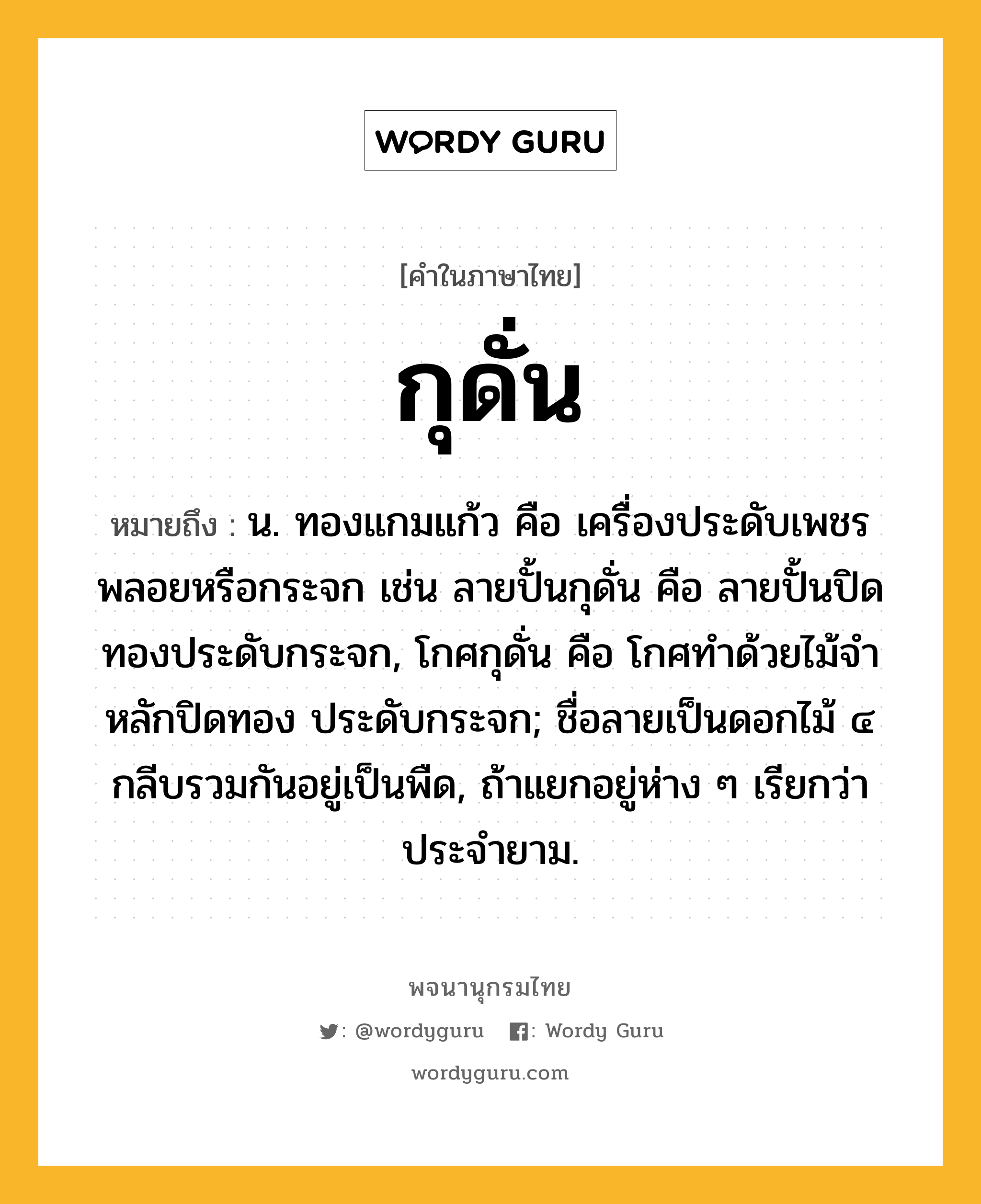 กุดั่น หมายถึงอะไร?, คำในภาษาไทย กุดั่น หมายถึง น. ทองแกมแก้ว คือ เครื่องประดับเพชรพลอยหรือกระจก เช่น ลายปั้นกุดั่น คือ ลายปั้นปิดทองประดับกระจก, โกศกุดั่น คือ โกศทําด้วยไม้จําหลักปิดทอง ประดับกระจก; ชื่อลายเป็นดอกไม้ ๔ กลีบรวมกันอยู่เป็นพืด, ถ้าแยกอยู่ห่าง ๆ เรียกว่า ประจํายาม.