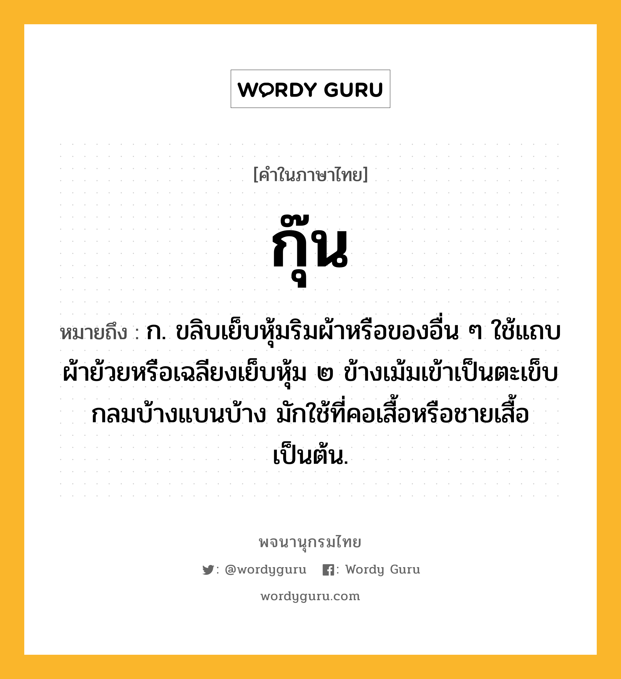 กุ๊น หมายถึงอะไร?, คำในภาษาไทย กุ๊น หมายถึง ก. ขลิบเย็บหุ้มริมผ้าหรือของอื่น ๆ ใช้แถบผ้าย้วยหรือเฉลียงเย็บหุ้ม ๒ ข้างเม้มเข้าเป็นตะเข็บกลมบ้างแบนบ้าง มักใช้ที่คอเสื้อหรือชายเสื้อเป็นต้น.