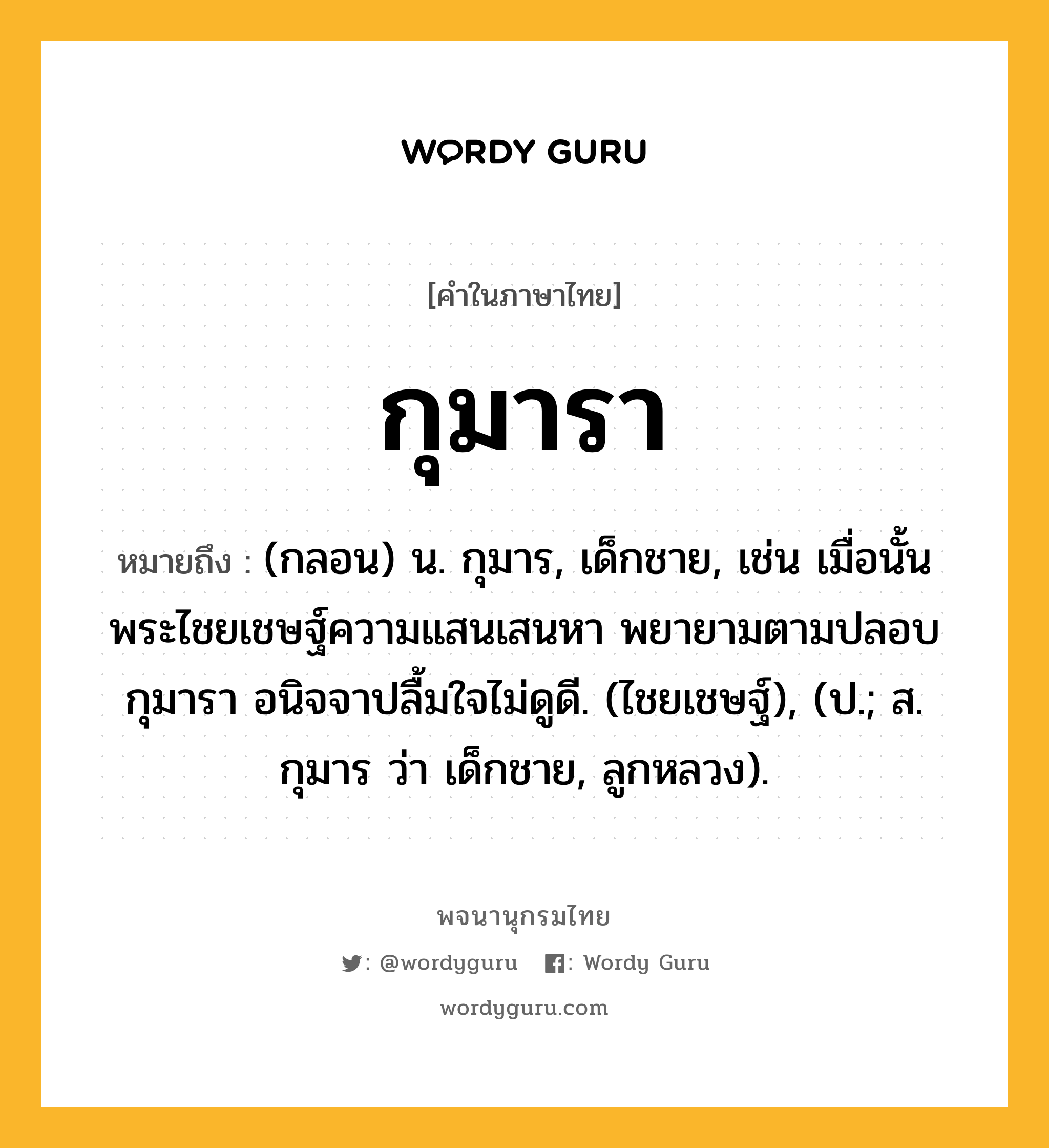 กุมารา หมายถึงอะไร?, คำในภาษาไทย กุมารา หมายถึง (กลอน) น. กุมาร, เด็กชาย, เช่น เมื่อนั้น พระไชยเชษฐ์ความแสนเสนหา พยายามตามปลอบกุมารา อนิจจาปลื้มใจไม่ดูดี. (ไชยเชษฐ์), (ป.; ส. กุมาร ว่า เด็กชาย, ลูกหลวง).