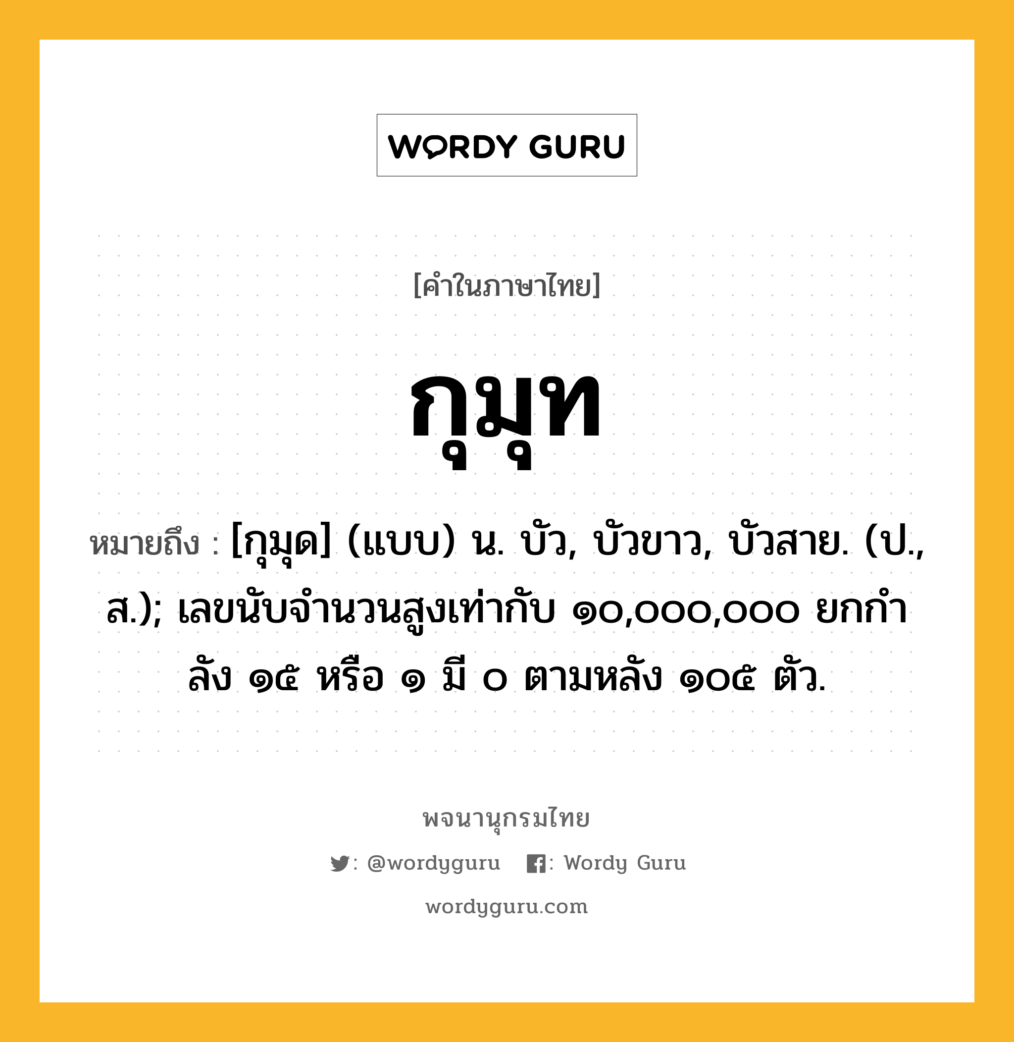 กุมุท หมายถึงอะไร?, คำในภาษาไทย กุมุท หมายถึง [กุมุด] (แบบ) น. บัว, บัวขาว, บัวสาย. (ป., ส.); เลขนับจํานวนสูงเท่ากับ ๑๐,๐๐๐,๐๐๐ ยกกําลัง ๑๕ หรือ ๑ มี ๐ ตามหลัง ๑๐๕ ตัว.