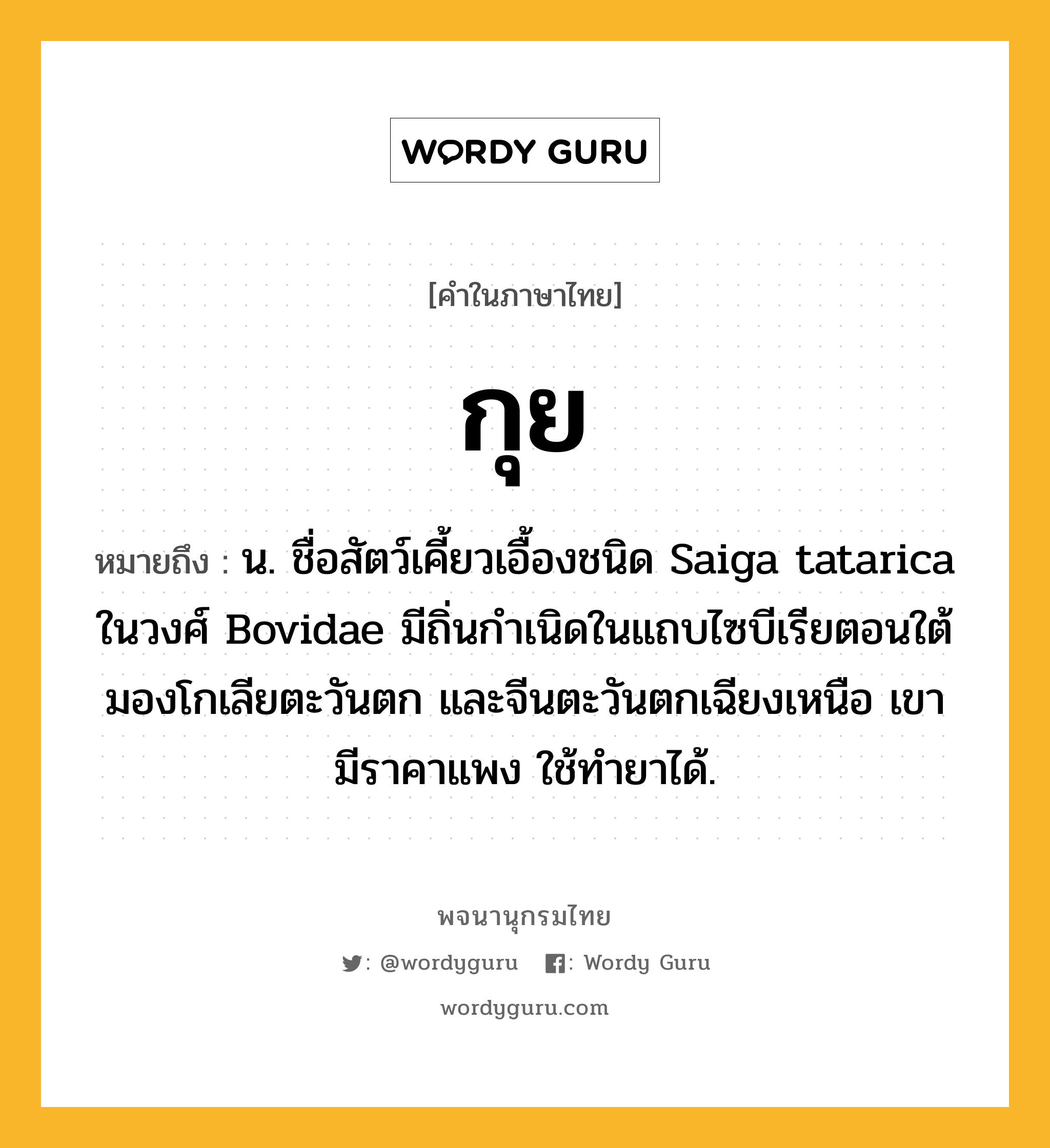 กุย หมายถึงอะไร?, คำในภาษาไทย กุย หมายถึง น. ชื่อสัตว์เคี้ยวเอื้องชนิด Saiga tatarica ในวงศ์ Bovidae มีถิ่นกําเนิดในแถบไซบีเรียตอนใต้ มองโกเลียตะวันตก และจีนตะวันตกเฉียงเหนือ เขามีราคาแพง ใช้ทํายาได้.