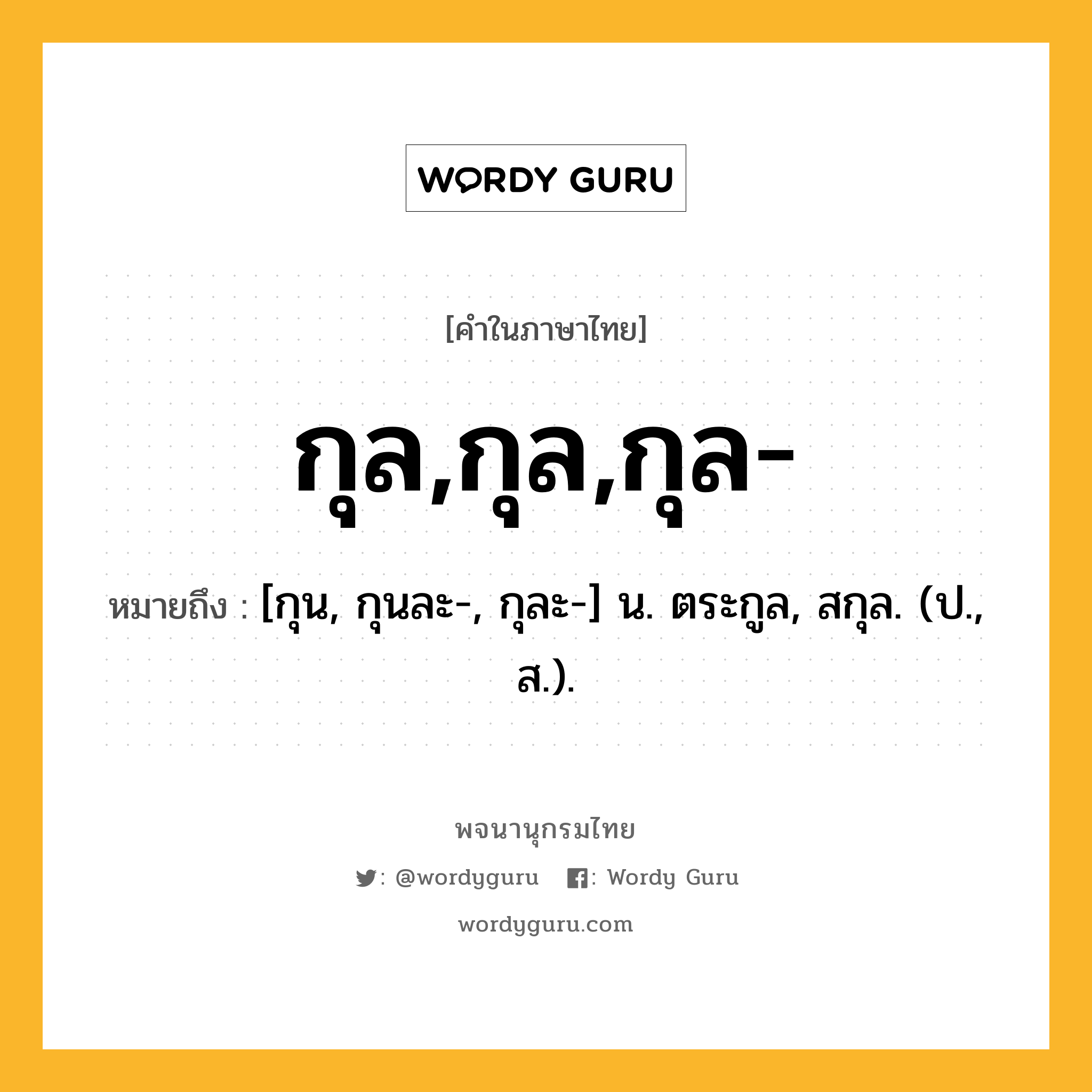 กุล,กุล,กุล- หมายถึงอะไร?, คำในภาษาไทย กุล,กุล,กุล- หมายถึง [กุน, กุนละ-, กุละ-] น. ตระกูล, สกุล. (ป., ส.).