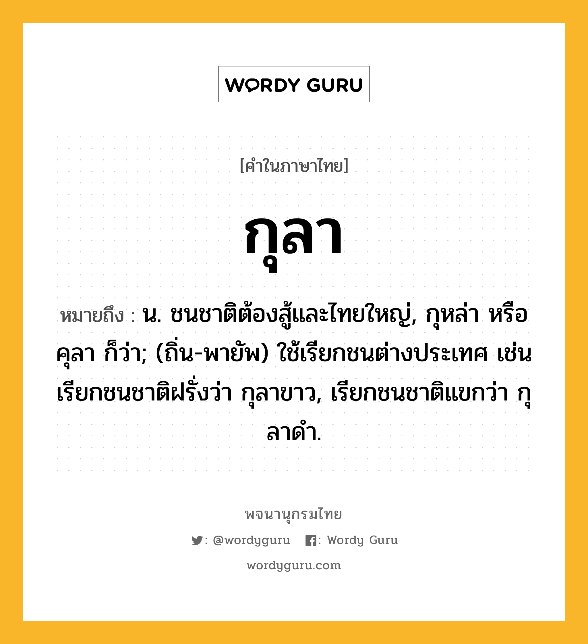 กุลา ความหมาย หมายถึงอะไร?, คำในภาษาไทย กุลา หมายถึง น. ชนชาติต้องสู้และไทยใหญ่, กุหล่า หรือ คุลา ก็ว่า; (ถิ่น-พายัพ) ใช้เรียกชนต่างประเทศ เช่น เรียกชนชาติฝรั่งว่า กุลาขาว, เรียกชนชาติแขกว่า กุลาดํา.