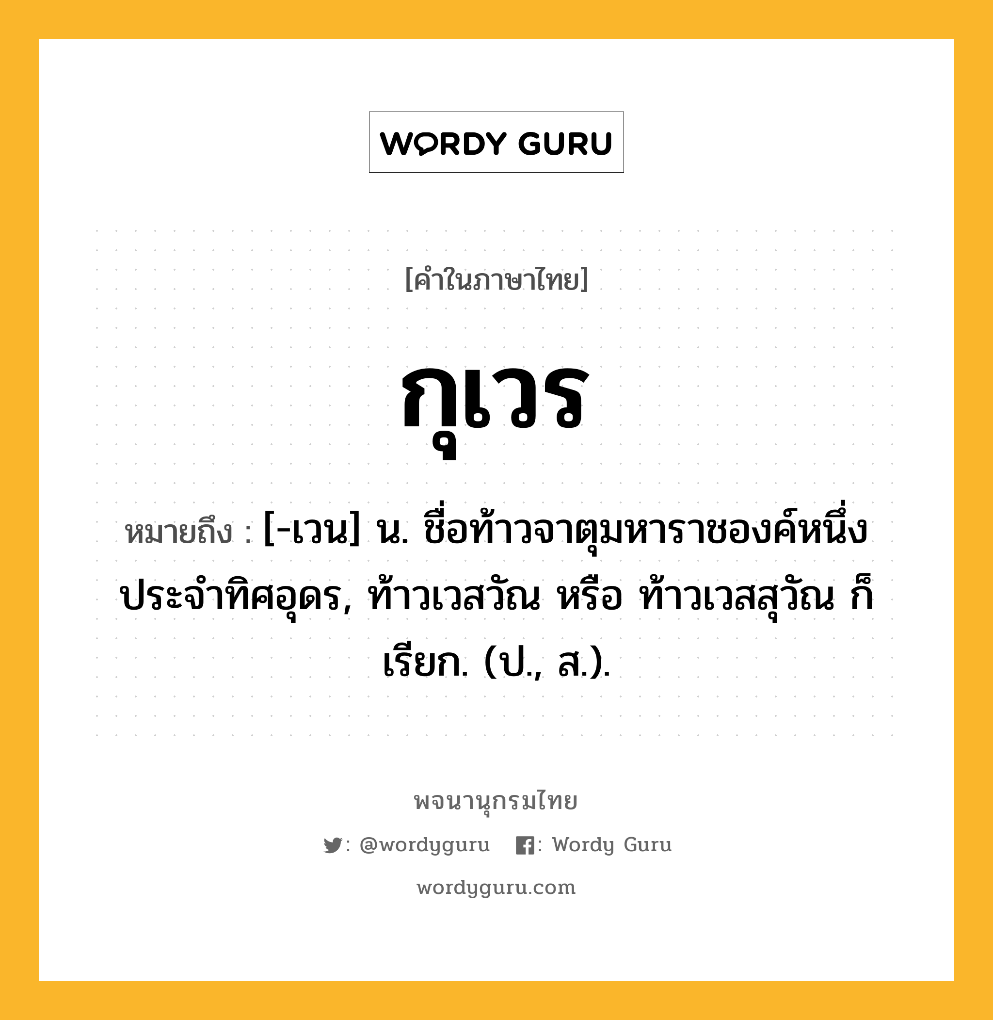 กุเวร หมายถึงอะไร?, คำในภาษาไทย กุเวร หมายถึง [-เวน] น. ชื่อท้าวจาตุมหาราชองค์หนึ่ง ประจําทิศอุดร, ท้าวเวสวัณ หรือ ท้าวเวสสุวัณ ก็เรียก. (ป., ส.).