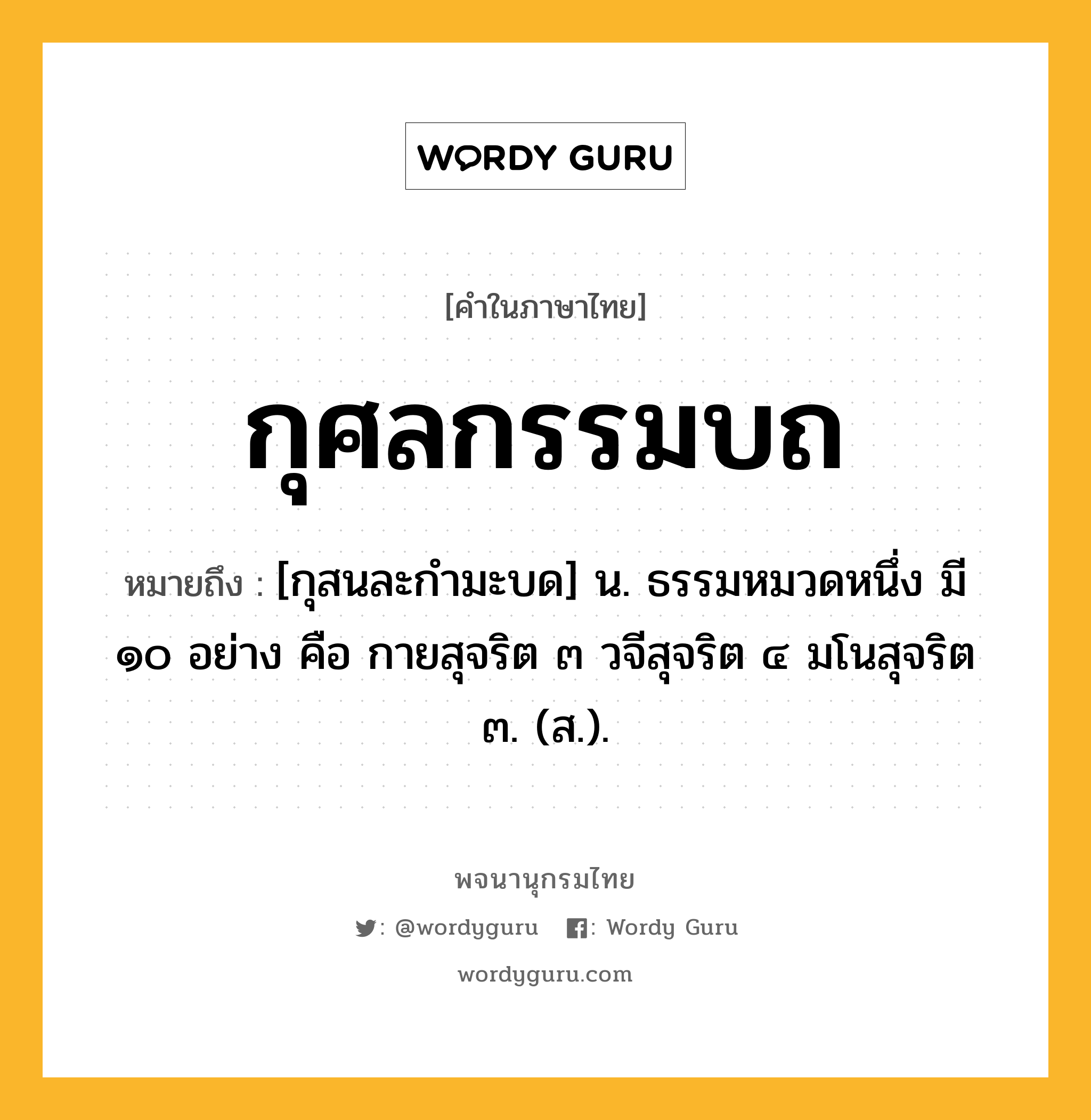 กุศลกรรมบถ หมายถึงอะไร?, คำในภาษาไทย กุศลกรรมบถ หมายถึง [กุสนละกํามะบด] น. ธรรมหมวดหนึ่ง มี ๑๐ อย่าง คือ กายสุจริต ๓ วจีสุจริต ๔ มโนสุจริต ๓. (ส.).