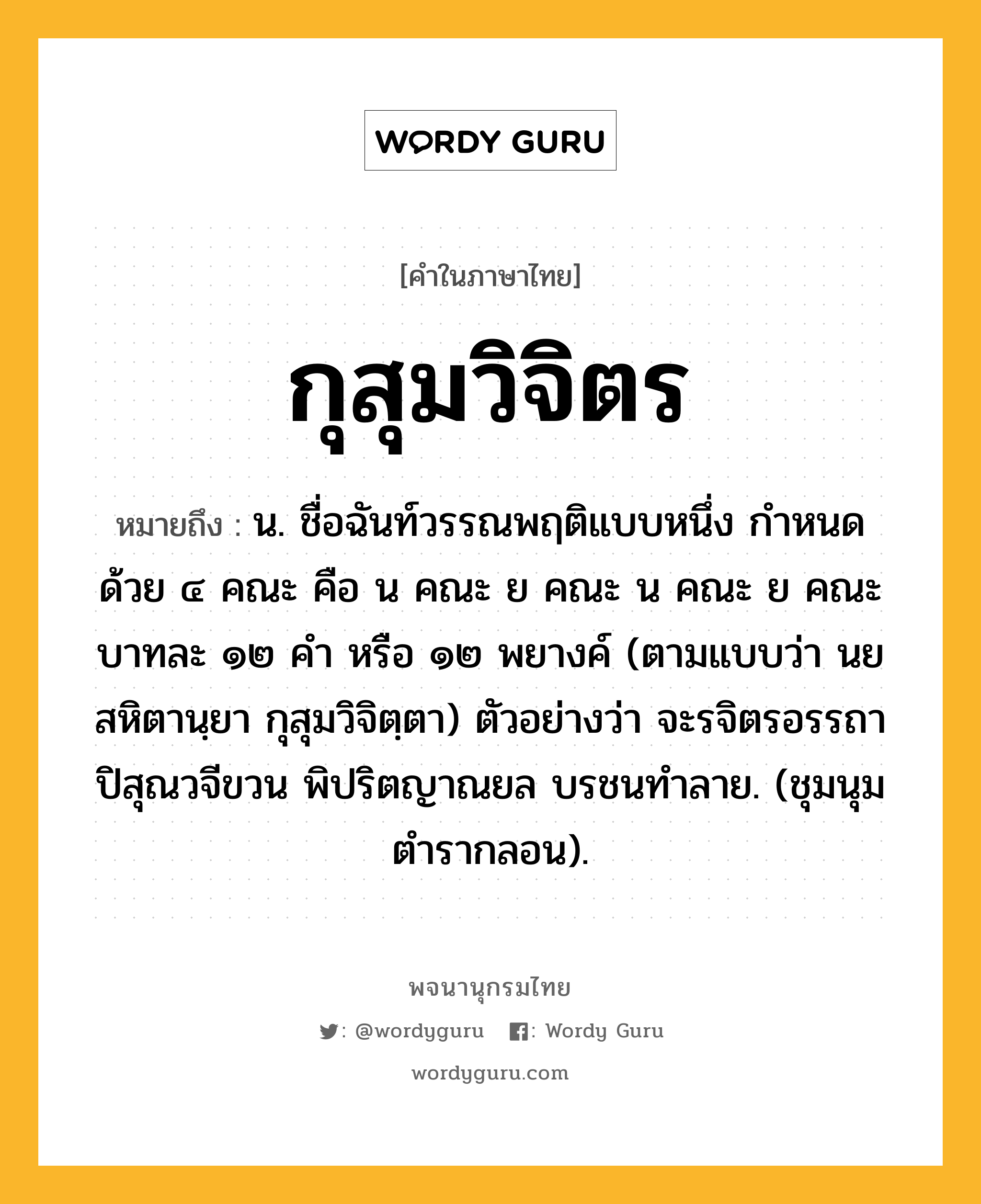 กุสุมวิจิตร หมายถึงอะไร?, คำในภาษาไทย กุสุมวิจิตร หมายถึง น. ชื่อฉันท์วรรณพฤติแบบหนึ่ง กําหนดด้วย ๔ คณะ คือ น คณะ ย คณะ น คณะ ย คณะ บาทละ ๑๒ คำ หรือ ๑๒ พยางค์ (ตามแบบว่า นยสหิตานฺยา กุสุมวิจิตฺตา) ตัวอย่างว่า จะรจิตรอรรถา ปิสุณวจีขวน พิปริตญาณยล บรชนทำลาย. (ชุมนุมตำรากลอน).