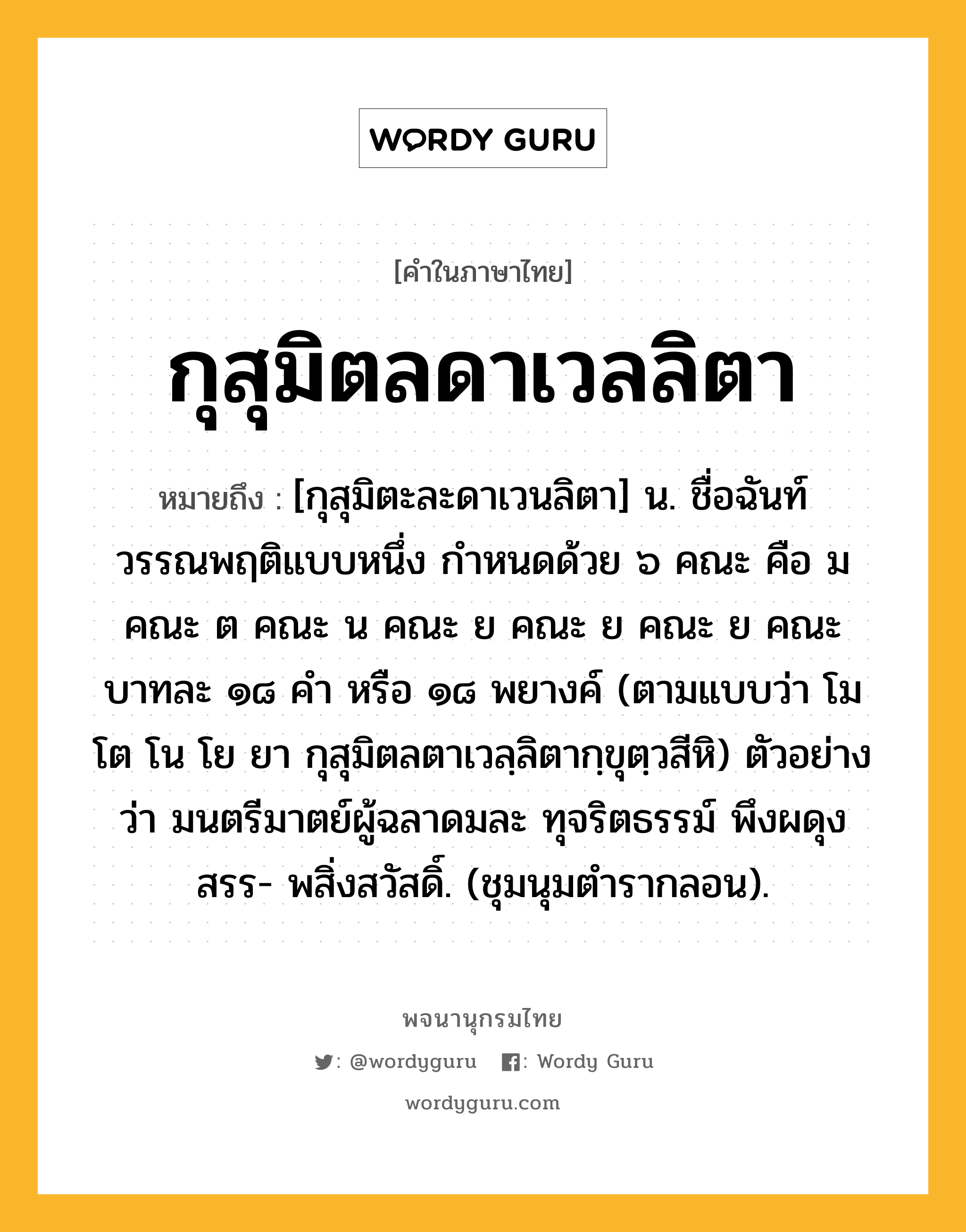 กุสุมิตลดาเวลลิตา หมายถึงอะไร?, คำในภาษาไทย กุสุมิตลดาเวลลิตา หมายถึง [กุสุมิตะละดาเวนลิตา] น. ชื่อฉันท์วรรณพฤติแบบหนึ่ง กําหนดด้วย ๖ คณะ คือ ม คณะ ต คณะ น คณะ ย คณะ ย คณะ ย คณะ บาทละ ๑๘ คำ หรือ ๑๘ พยางค์ (ตามแบบว่า โม โต โน โย ยา กุสุมิตลตาเวลฺลิตากฺขุตฺวสีหิ) ตัวอย่างว่า มนตรีมาตย์ผู้ฉลาดมละ ทุจริตธรรม์ พึงผดุงสรร- พสิ่งสวัสดิ์. (ชุมนุมตำรากลอน).