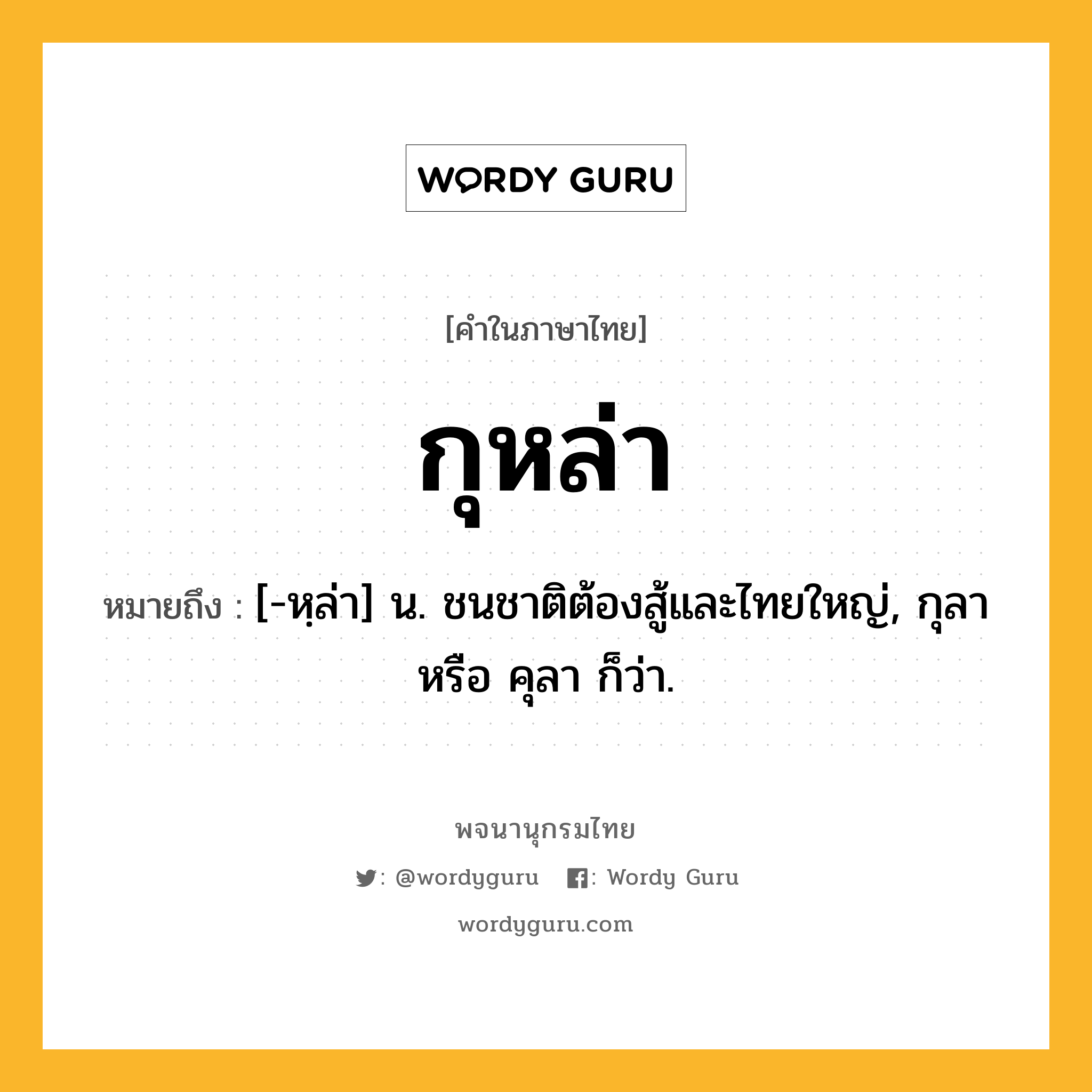 กุหล่า ความหมาย หมายถึงอะไร?, คำในภาษาไทย กุหล่า หมายถึง [-หฺล่า] น. ชนชาติต้องสู้และไทยใหญ่, กุลา หรือ คุลา ก็ว่า.