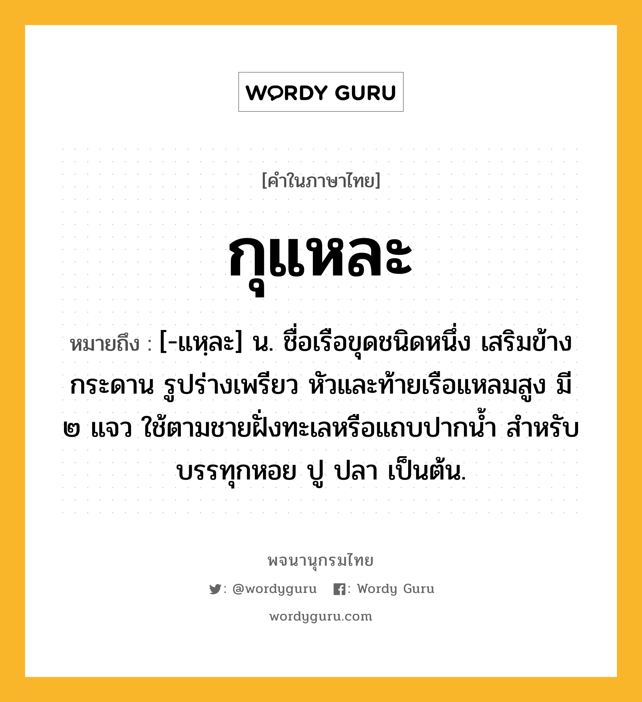 กุแหละ หมายถึงอะไร?, คำในภาษาไทย กุแหละ หมายถึง [-แหฺละ] น. ชื่อเรือขุดชนิดหนึ่ง เสริมข้างกระดาน รูปร่างเพรียว หัวและท้ายเรือแหลมสูง มี ๒ แจว ใช้ตามชายฝั่งทะเลหรือแถบปากนํ้า สําหรับบรรทุกหอย ปู ปลา เป็นต้น.