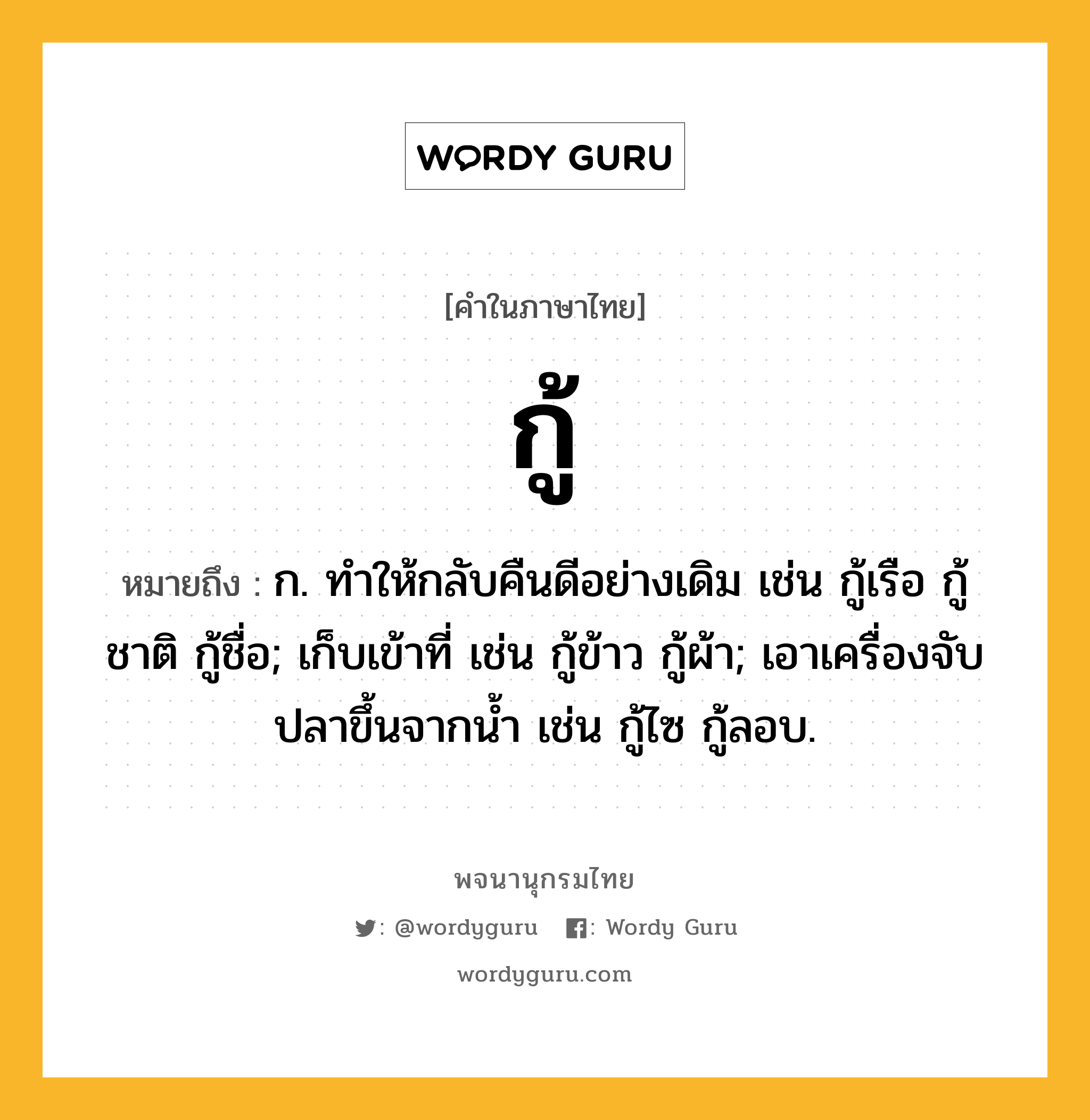 กู้ หมายถึงอะไร?, คำในภาษาไทย กู้ หมายถึง ก. ทําให้กลับคืนดีอย่างเดิม เช่น กู้เรือ กู้ชาติ กู้ชื่อ; เก็บเข้าที่ เช่น กู้ข้าว กู้ผ้า; เอาเครื่องจับปลาขึ้นจากนํ้า เช่น กู้ไซ กู้ลอบ.