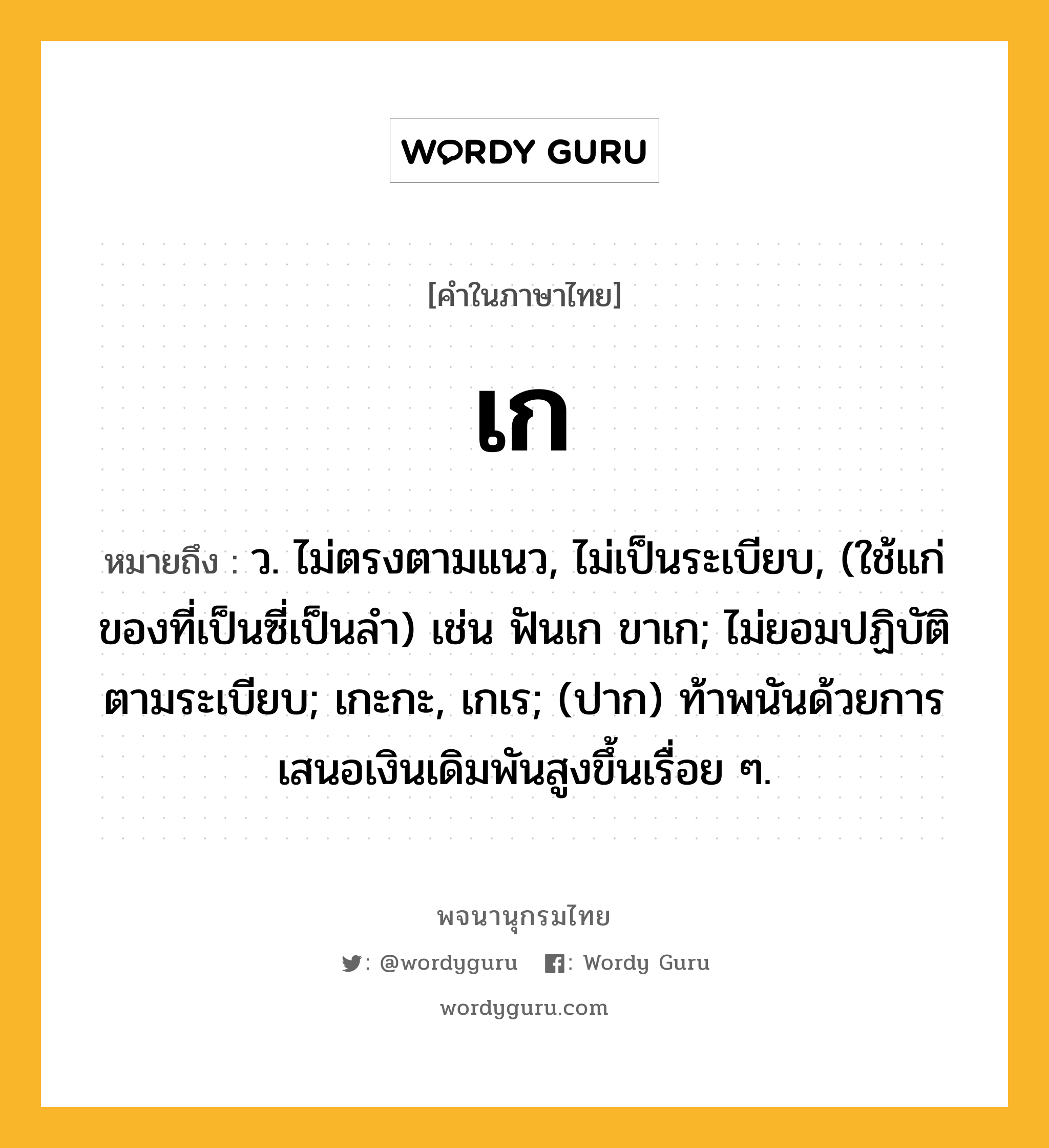 เก หมายถึงอะไร?, คำในภาษาไทย เก หมายถึง ว. ไม่ตรงตามแนว, ไม่เป็นระเบียบ, (ใช้แก่ของที่เป็นซี่เป็นลํา) เช่น ฟันเก ขาเก; ไม่ยอมปฏิบัติตามระเบียบ; เกะกะ, เกเร; (ปาก) ท้าพนันด้วยการเสนอเงินเดิมพันสูงขึ้นเรื่อย ๆ.