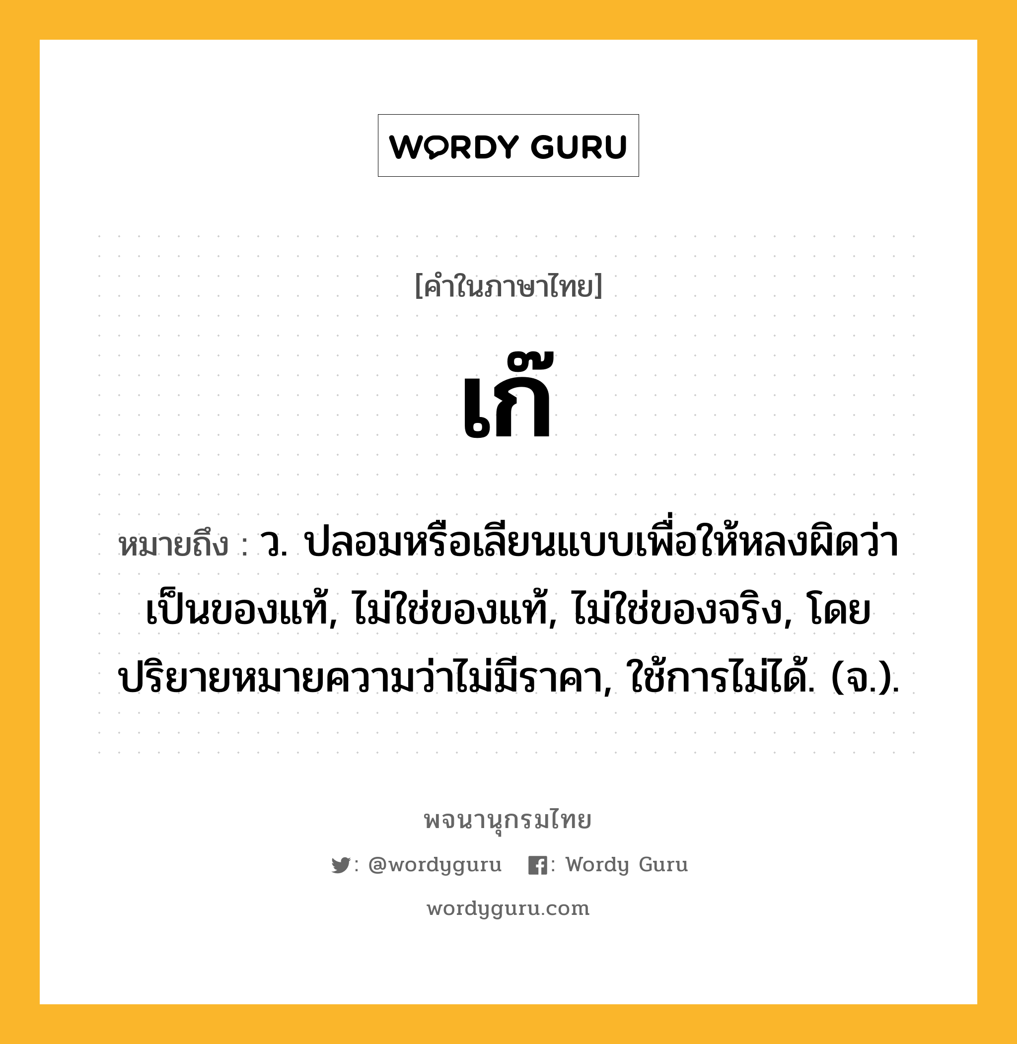 เก๊ หมายถึงอะไร?, คำในภาษาไทย เก๊ หมายถึง ว. ปลอมหรือเลียนแบบเพื่อให้หลงผิดว่าเป็นของแท้, ไม่ใช่ของแท้, ไม่ใช่ของจริง, โดยปริยายหมายความว่าไม่มีราคา, ใช้การไม่ได้. (จ.).