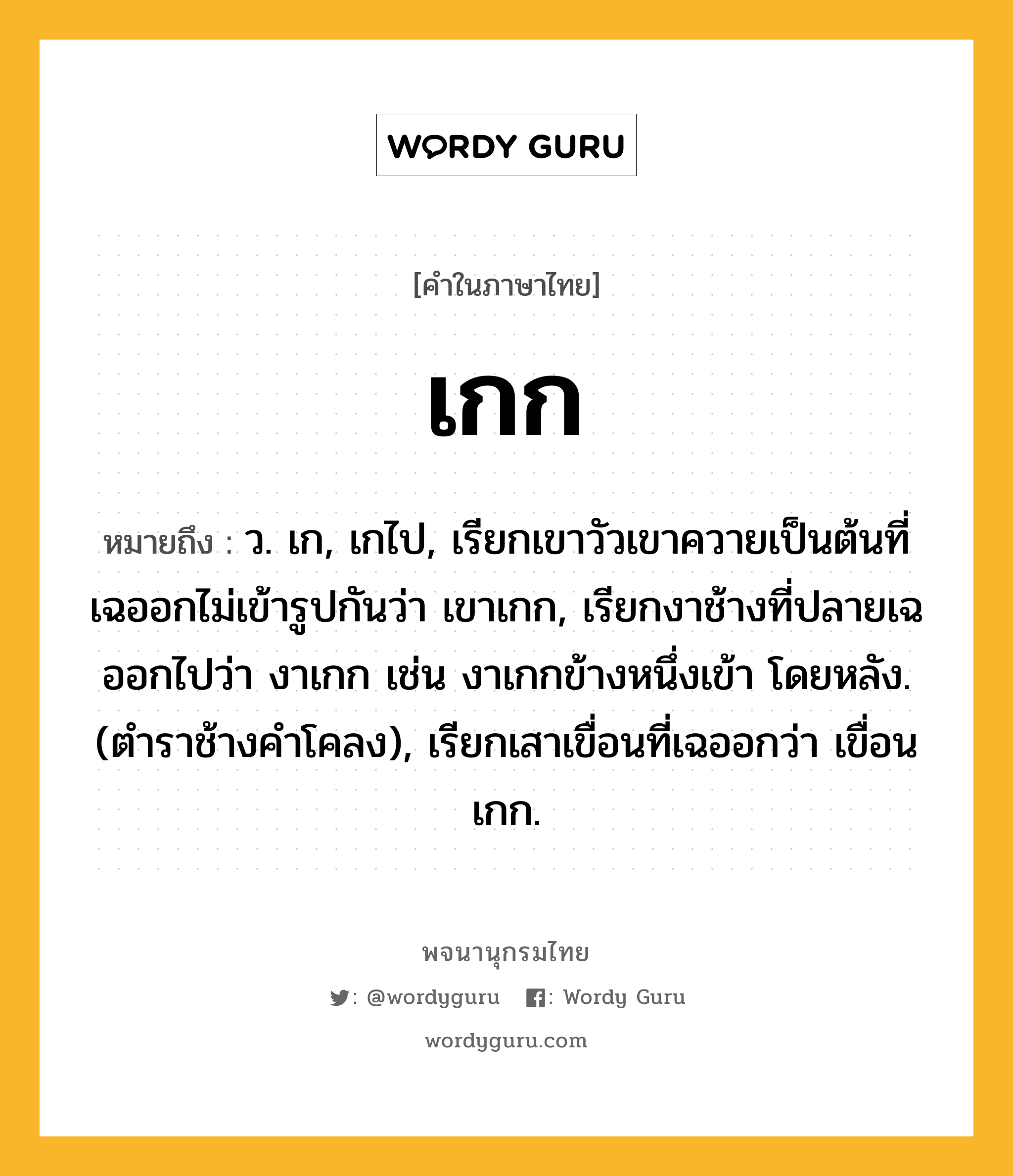 เกก หมายถึงอะไร?, คำในภาษาไทย เกก หมายถึง ว. เก, เกไป, เรียกเขาวัวเขาควายเป็นต้นที่เฉออกไม่เข้ารูปกันว่า เขาเกก, เรียกงาช้างที่ปลายเฉออกไปว่า งาเกก เช่น งาเกกข้างหนึ่งเข้า โดยหลัง. (ตําราช้างคําโคลง), เรียกเสาเขื่อนที่เฉออกว่า เขื่อนเกก.