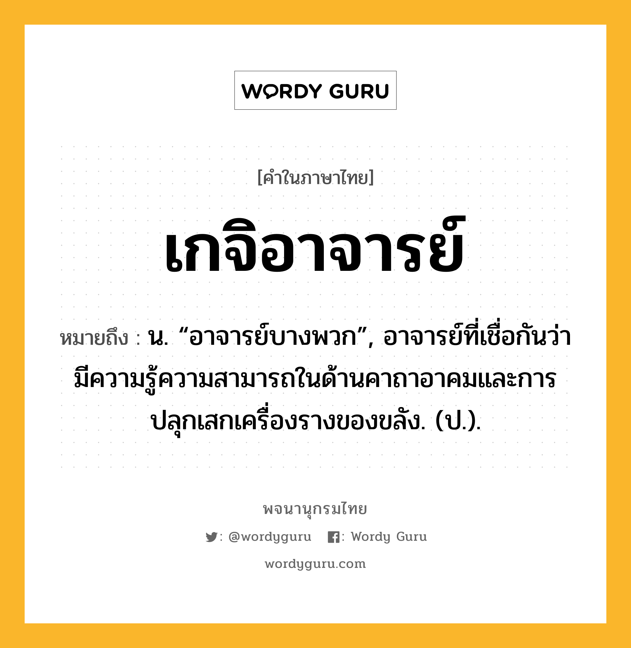 เกจิอาจารย์ หมายถึงอะไร?, คำในภาษาไทย เกจิอาจารย์ หมายถึง น. “อาจารย์บางพวก”, อาจารย์ที่เชื่อกันว่ามีความรู้ความสามารถในด้านคาถาอาคมและการปลุกเสกเครื่องรางของขลัง. (ป.).