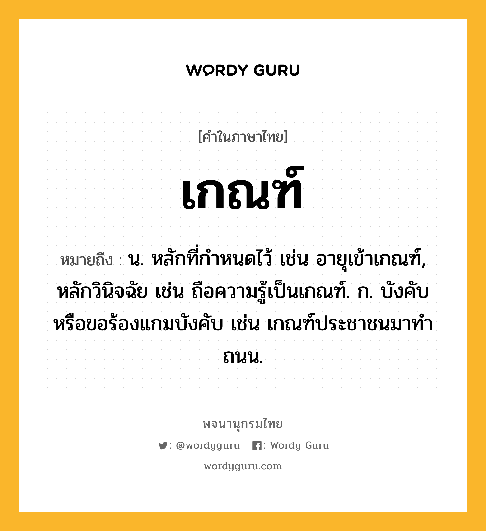 เกณฑ์ หมายถึงอะไร?, คำในภาษาไทย เกณฑ์ หมายถึง น. หลักที่กําหนดไว้ เช่น อายุเข้าเกณฑ์, หลักวินิจฉัย เช่น ถือความรู้เป็นเกณฑ์. ก. บังคับหรือขอร้องแกมบังคับ เช่น เกณฑ์ประชาชนมาทําถนน.