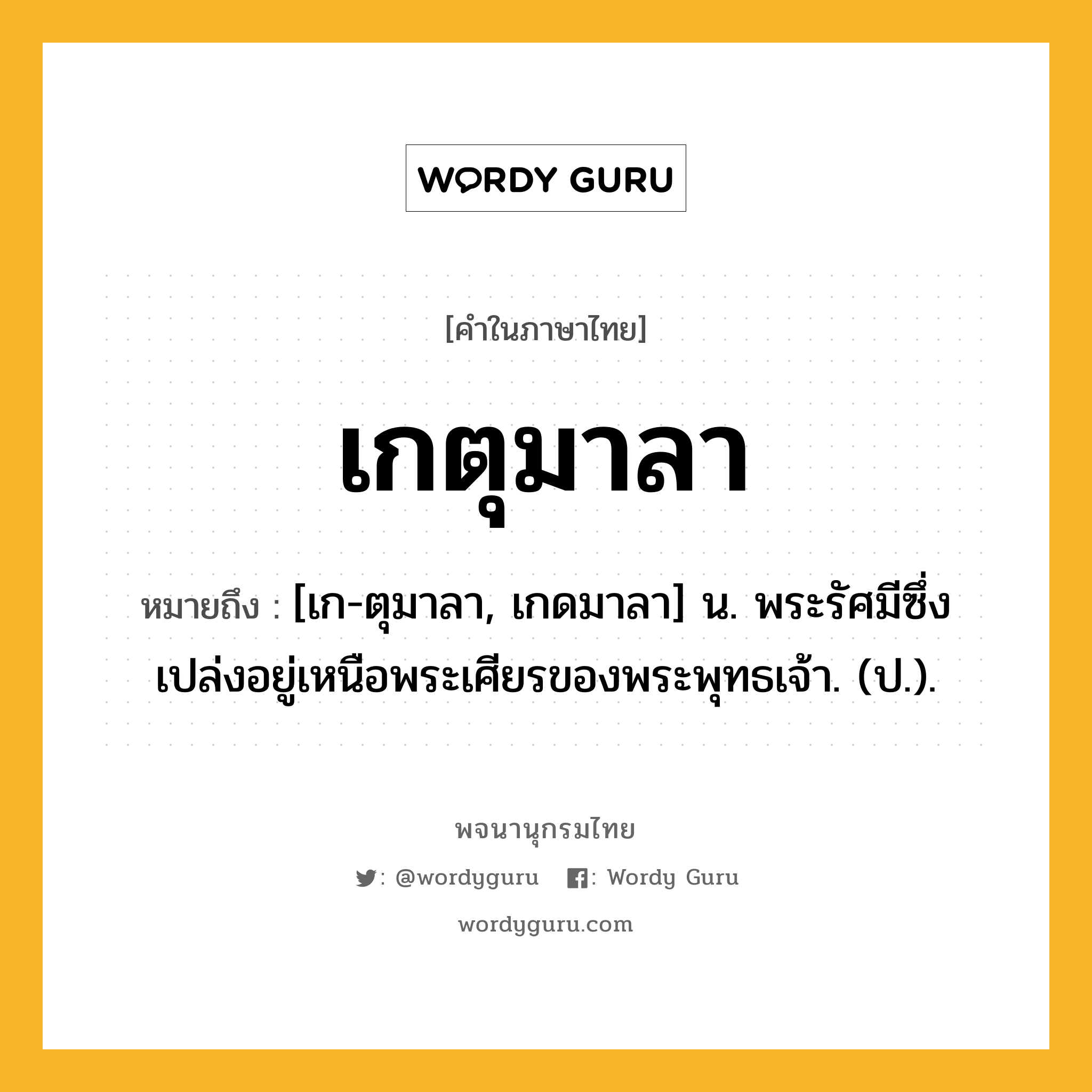 เกตุมาลา หมายถึงอะไร?, คำในภาษาไทย เกตุมาลา หมายถึง [เก-ตุมาลา, เกดมาลา] น. พระรัศมีซึ่งเปล่งอยู่เหนือพระเศียรของพระพุทธเจ้า. (ป.).