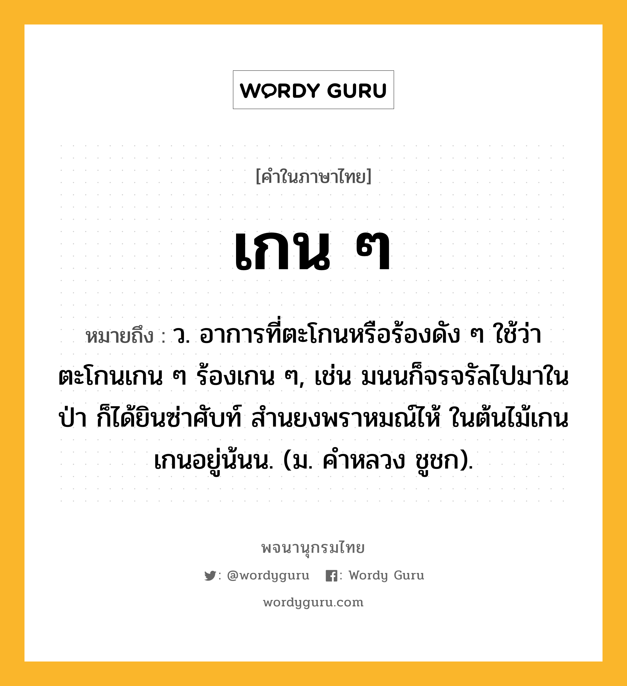 เกน ๆ หมายถึงอะไร?, คำในภาษาไทย เกน ๆ หมายถึง ว. อาการที่ตะโกนหรือร้องดัง ๆ ใช้ว่า ตะโกนเกน ๆ ร้องเกน ๆ, เช่น มนนก็จรจรัลไปมาในป่า ก็ได้ยินซ่าศับท์ สำนยงพราหมณ์ไห้ ในต้นไม้เกนเกนอยู่น้นน. (ม. คำหลวง ชูชก).